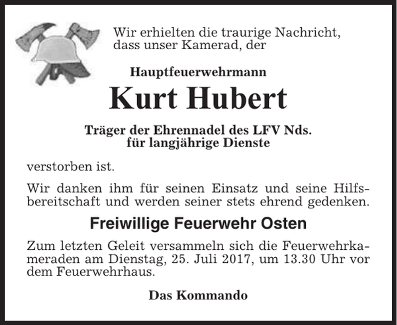 <p>Wir erhielten die traurige Nachricht,<br />dass unser Kamerad, der<br />Hauptfeuerwehrmann</p><p>Kurt Hubert<br />Träger der Ehrennadel des LFV Nds.<br />für langjährige Dienste<br />verstorben ist.<br />Wir danken ihm für seinen Einsatz und seine Hilfsbereitschaft und werden seiner stets ehrend gedenken.</p><p>Freiwillige Feuerwehr Osten<br />Zum letzten Geleit versammeln sich die Feuerwehrkameraden am Dienstag, 25. Juli 2017, um 13.30 Uhr vor<br />dem Feuerwehrhaus.<br />Das Kommando</p>