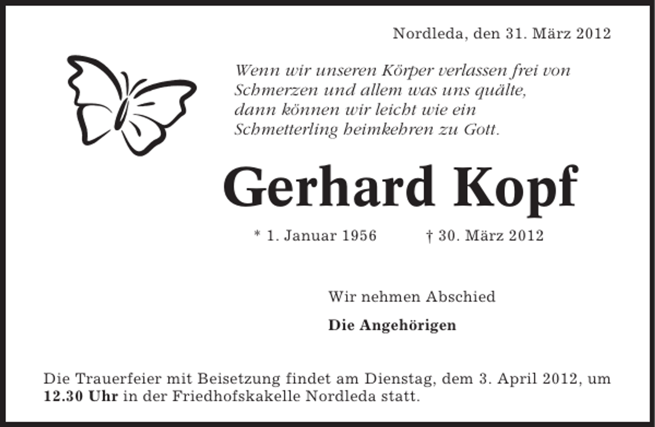 <p>Nordleda, den 31. März 2012</p>
<p>Wenn wir unseren Körper verlassen frei von<br />Schmerzen und allem was uns quälte,<br />dann können wir leicht wie ein<br />Schmetterling heimkehren zu Gott.</p>
<p>Gerhard Kopf<br />* 1. Januar 1956</p>
<p>† 30. März 2012</p>
<p>Wir nehmen Abschied<br />Die Angehörigen<br />Die Trauerfeier mit Beisetzung findet am Dienstag, dem 3. April 2012, um<br />12.30 Uhr in der Friedhofskakelle Nordleda statt.</p>