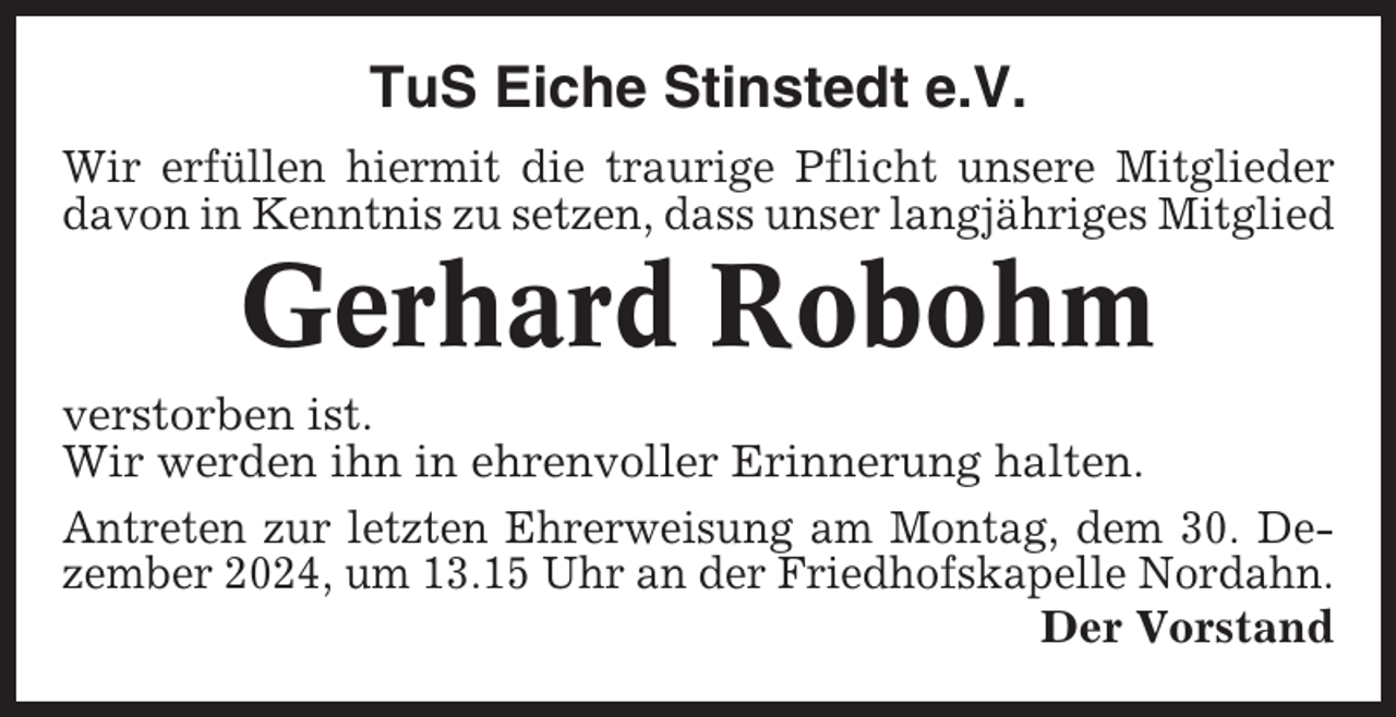 <p>TuS Eiche Stinstedt e.V.<br />Wir erfüllen hiermit die traurige Pflicht unsere Mitglieder<br />davon in Kenntnis zu setzen, dass unser langjähriges Mitglied</p><p>Gerhard Robohm<br />verstorben ist.<br />Wir werden ihn in ehrenvoller Erinnerung halten.<br />Antreten zur letzten Ehrerweisung am Montag, dem 30. Dezember 2024, um 13.15 Uhr an der Friedhofskapelle Nordahn.<br />Der Vorstand</p>