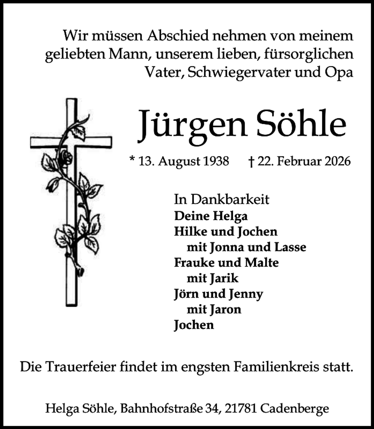 <p>Wir müssen Abschied nehmen von meinem<br />geliebten Mann, unserem lieben, fürsorglichen<br />Vater, Schwiegervater und Opa</p><p>Jürgen Söhle<br />* 13. August 1938</p><p>† 22. Februar 2026</p><p>In Dankbarkeit</p><p>Deine Helga<br />Hilke und Jochen<br />mit Jonna und Lasse<br />Frauke und Malte<br />mit Jarik<br />Jörn und Jenny<br />mit Jaron<br />Jochen</p><p>Die Trauerfeier findet im engsten Familienkreis statt.<br />Helga Söhle, Bahnhofstraße 34, 21781 Cadenberge</p>
