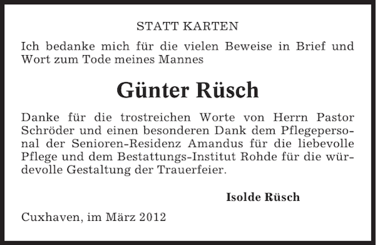 <p>STATT KARTEN<br />Ich bedanke mich für die vielen Beweise in Brief und<br />Wort zum Tode meines Mannes</p><p>Günter Rüsch<br />Danke für die trostreichen Worte von Herrn Pastor<br />Schröder und einen besonderen Dank dem Pflegepersonal der Senioren-Residenz Amandus für die liebevolle<br />Pflege und dem Bestattungs-Institut Rohde für die würdevolle Gestaltung der Trauerfeier.<br />Isolde Rüsch<br />Cuxhaven, im März 2012</p>