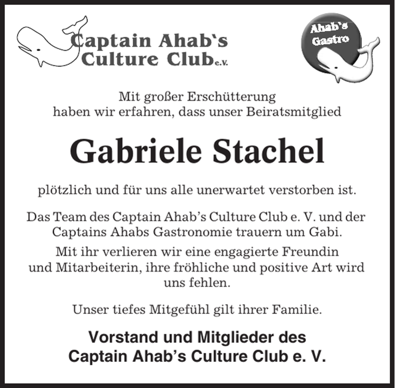 <p>Mit großer Erschütterung<br />haben wir erfahren, dass unser Beiratsmitglied</p><p>Gabriele Stachel<br />plötzlich und für uns alle unerwartet verstorben ist.<br />Das Team des Captain Ahab’s Culture Club e. V. und der<br />Captains Ahabs Gastronomie trauern um Gabi.<br />Mit ihr verlieren wir eine engagierte Freundin<br />und Mitarbeiterin, ihre fröhliche und positive Art wird<br />uns fehlen.<br />Unser tiefes Mitgefühl gilt ihrer Familie.</p><p>Vorstand und Mitglieder des<br />Captain Ahab’s Culture Club e. V.</p>