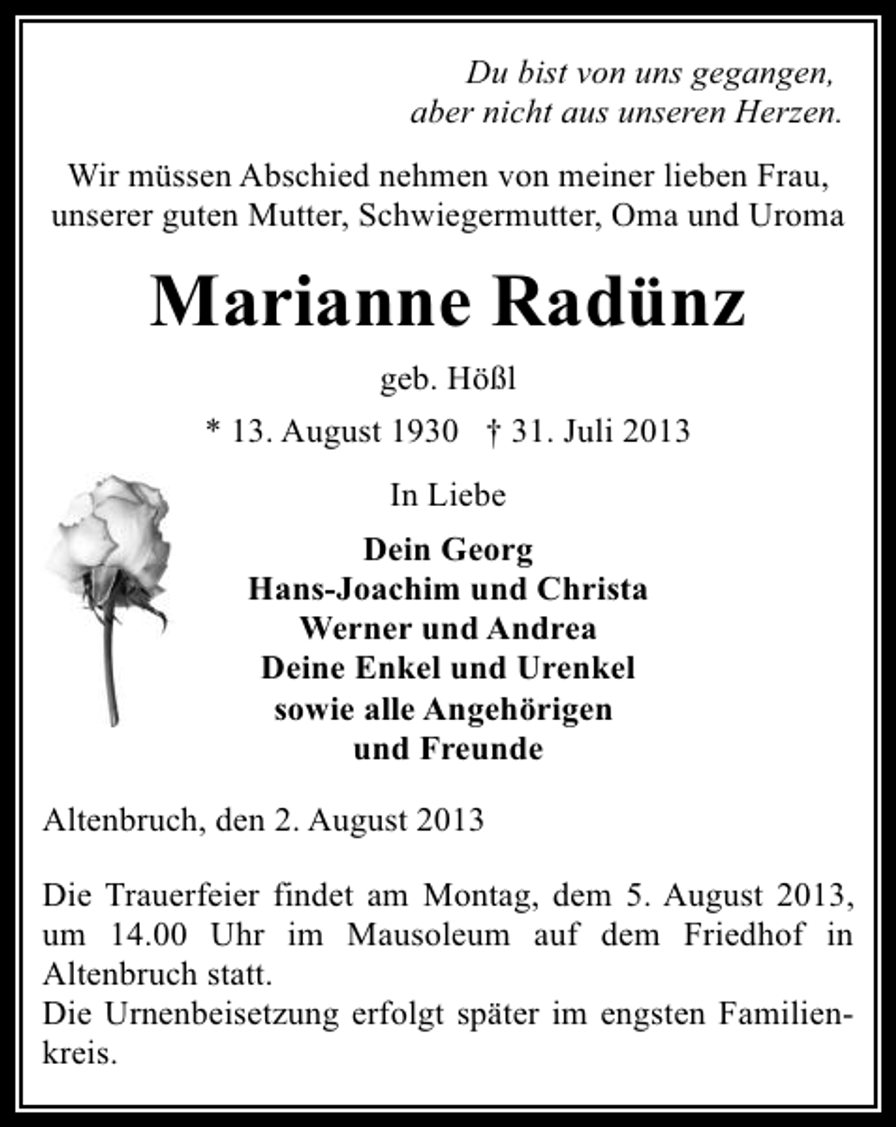 <p>Du bist von uns gegangen,<br />aber nicht aus unseren Herzen.<br />Wir müssen Abschied nehmen von meiner lieben Frau,<br />unserer guten Mutter, Schwiegermutter, Oma und Uroma</p><p>Marianne Radünz<br />geb. Hößl<br />* 13. August 1930 † 31. Juli 2013<br />In Liebe<br />Dein Georg<br />Hans-Joachim und Christa<br />Werner und Andrea<br />Deine Enkel und Urenkel<br />sowie alle Angehörigen<br />und Freunde<br />Altenbruch, den 2. August 2013<br />Die Trauerfeier findet am Montag, dem 5. August 2013,<br />um 14.00 Uhr im Mausoleum auf dem Friedhof in<br />Altenbruch statt.<br />Die Urnenbeisetzung erfolgt später im engsten Familienkreis.</p>