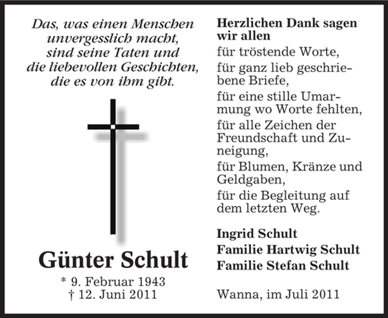 <p>Das, was einen Menschen<br />unvergesslich macht,<br />sind seine Taten und<br />die liebevollen Geschichten,<br />die es von ihm gibt.</p><p>Günter Schult<br />* 9. Februar 1943<br />† 12. Juni 2011</p><p>Herzlichen Dank sagen<br />wir allen<br />für tröstende Worte,<br />für ganz lieb geschriebene Briefe,<br />für eine stille Umarmung wo Worte fehlten,<br />für alle Zeichen der<br />Freundschaft und Zuneigung,<br />für Blumen, Kränze und<br />Geldgaben,<br />für die Begleitung auf<br />dem letzten Weg.<br />Ingrid Schult<br />Familie Hartwig Schult<br />Familie Stefan Schult<br />Wanna, im Juli 2011</p>
