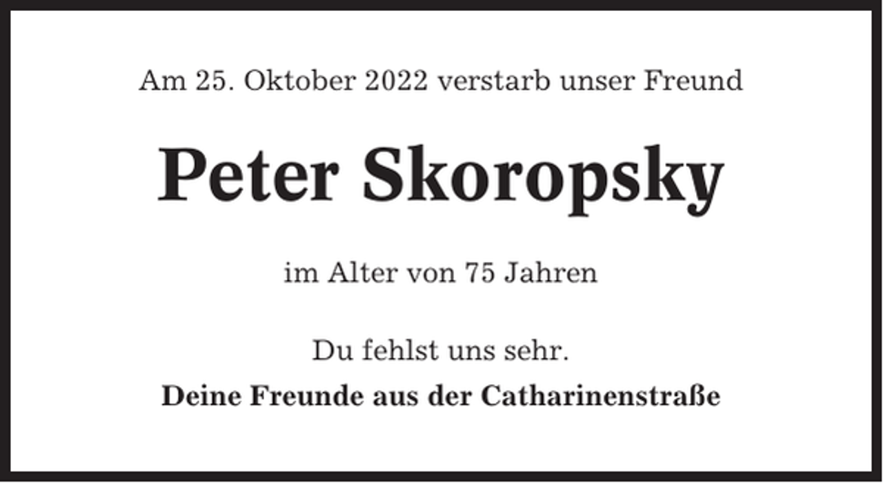 <p>Am 25. Oktober 2022 verstarb unser Freund</p><p>Peter Skoropsky<br />im Alter von 75 Jahren<br />Du fehlst uns sehr.<br />Deine Freunde aus der Catharinenstraße</p>