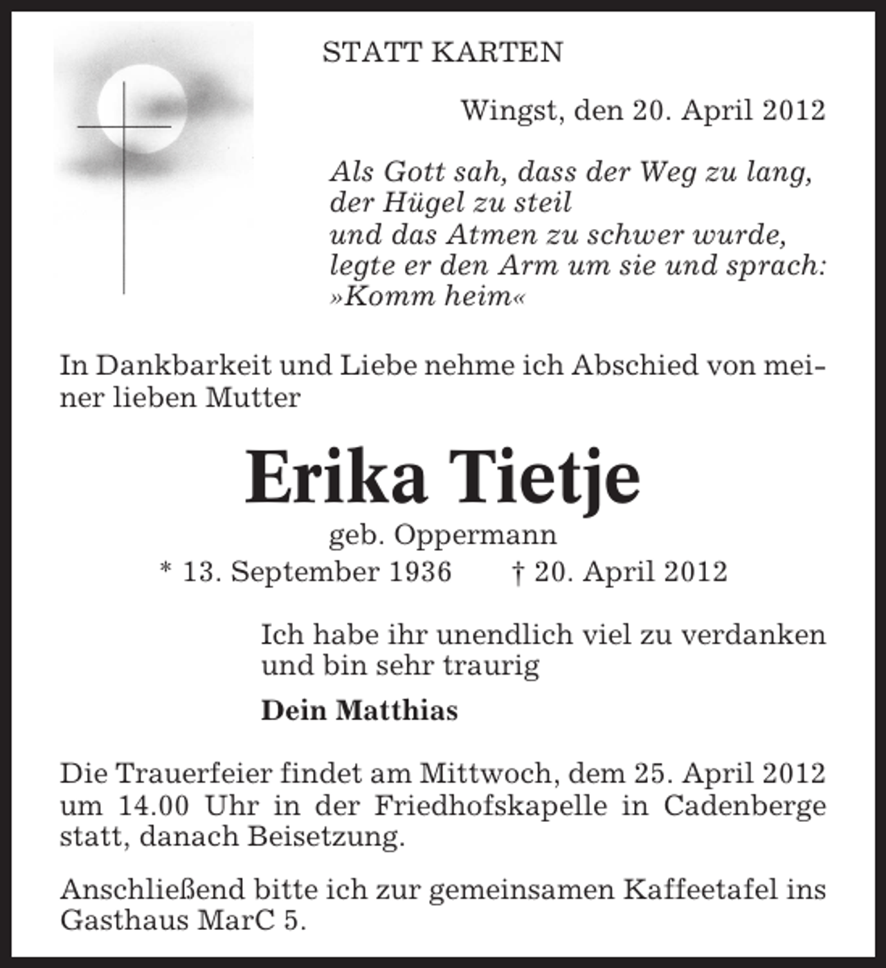 <p>STATT KARTEN<br />Wingst, den 20. April 2012<br />Als Gott sah, dass der Weg zu lang,<br />der Hügel zu steil<br />und das Atmen zu schwer wurde,<br />legte er den Arm um sie und sprach:<br />»Komm heim«<br />In Dankbarkeit und Liebe nehme ich Abschied von meiner lieben Mutter</p><p>Erika Tietje<br />geb. Oppermann<br />* 13. September 1936<br />† 20. April 2012<br />Ich habe ihr unendlich viel zu verdanken<br />und bin sehr traurig<br />Dein Matthias<br />Die Trauerfeier findet am Mittwoch, dem 25. April 2012<br />um 14.00 Uhr in der Friedhofskapelle in Cadenberge<br />statt, danach Beisetzung.<br />Anschließend bitte ich zur gemeinsamen Kaffeetafel ins<br />Gasthaus MarC 5.</p>