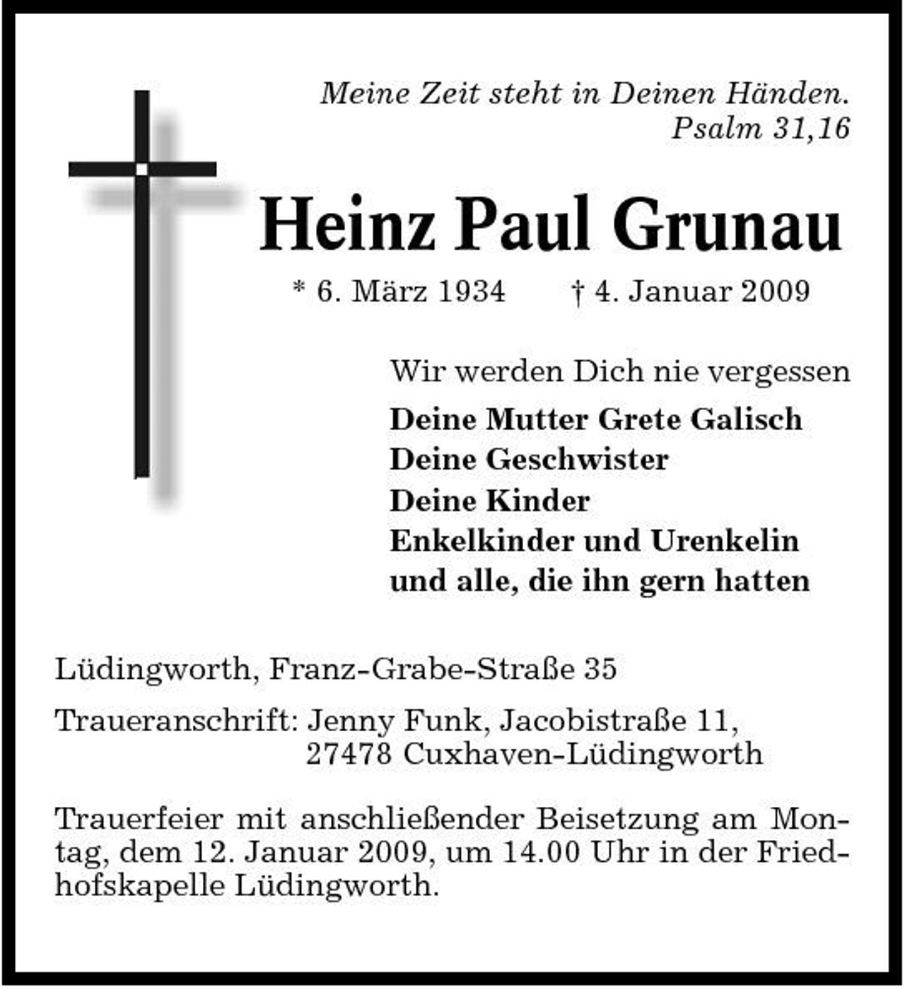 <p>Meine Zeit steht in Deinen Händen. Psalm 31,16</p><p>Heinz Paul Grunau<br />* 6. März 1934 † 4. Januar 2009 Wir werden Dich nie vergessen Deine Mutter Grete Galisch Deine Geschwister Deine Kinder Enkelkinder und Urenkelin und alle, die ihn gern hatten Lüdingworth, Franz-Grabe-Straße 35 Traueranschrift: Jenny Funk, Jacobistraße 11, 27478 Cuxhaven-Lüdingworth Trauerfeier mit anschließender Beisetzung am Montag, dem 12. Januar 2009, um 14.00 Uhr in der Friedhofskapelle Lüdingworth.</p>