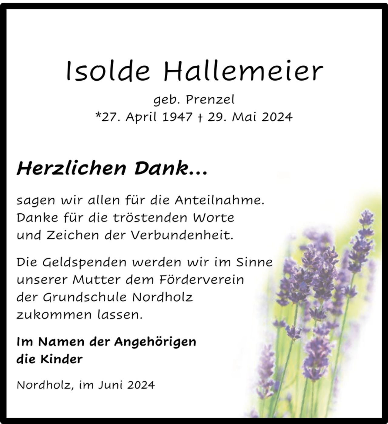 <p>Isolde Hallemeier<br />geb. Prenzel<br />*27. April 1947 † 29. Mai 2024</p><p>Herzlichen Dank…<br />sagen wir allen für die Anteilnahme.<br />Danke für die tröstenden Worte<br />und Zeichen der Verbundenheit.<br />Die Geldspenden werden wir im Sinne<br />unserer Mutter dem Förderverein<br />der Grundschule Nordholz<br />zukommen lassen.<br />Im Namen der Angehörigen<br />die Kinder<br />Nordholz, im Juni 2024</p>