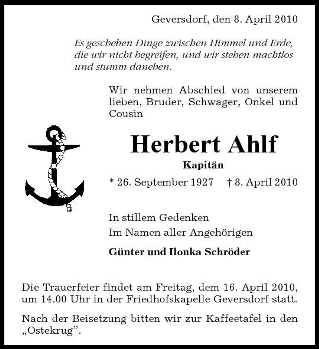 <p>Geversdorf, den 8. April 2010 Es geschehen Dinge zwischen Himmel und Erde, die wir nicht begreifen, und wir stehen machtlos und stumm daneben. Wir nehmen Abschied von unserem lieben, Bruder, Schwager, Onkel und Cousin</p><p>Herbert Ahlf<br />Kapitän * 26. September 1927 † 8. April 2010 In stillem Gedenken Im Namen aller Angehörigen Günter und Ilonka Schröder Die Trauerfeier findet am Freitag, dem 16. April 2010, um 14.00 Uhr in der Friedhofskapelle Geversdorf statt. Nach der Beisetzung bitten wir zur Kaffeetafel in den „Ostekrug”.</p>