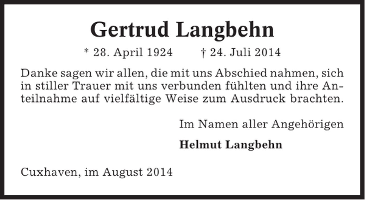 <p>Gertrud Langbehn<br />* 28. April 1924</p><p>† 24. Juli 2014</p><p>Danke sagen wir allen, die mit uns Abschied nahmen, sich<br />in stiller Trauer mit uns verbunden fühlten und ihre Anteilnahme auf vielfältige Weise zum Ausdruck brachten.<br />Im Namen aller Angehörigen<br />Helmut Langbehn<br />Cuxhaven, im August 2014</p>