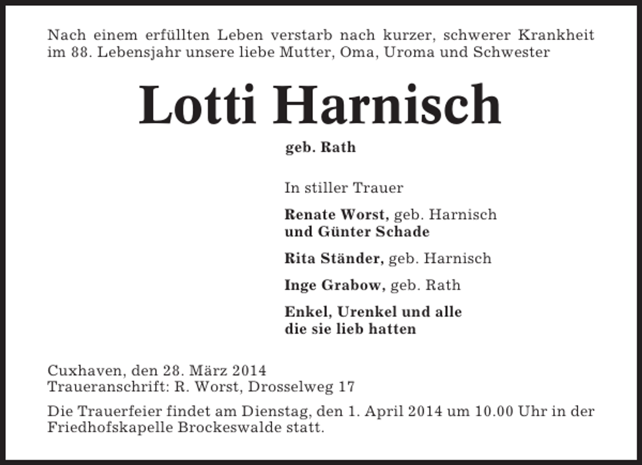 <p>Nach einem erfüllten Leben verstarb nach kurzer, schwerer Krankheit<br />im 88. Lebensjahr unsere liebe Mutter, Oma, Uroma und Schwester</p><p>Lotti Harnisch<br />geb. Rath<br />In stiller Trauer<br />Renate Worst, geb. Harnisch<br />und Günter Schade<br />Rita Ständer, geb. Harnisch<br />Inge Grabow, geb. Rath<br />Enkel, Urenkel und alle<br />die sie lieb hatten<br />Cuxhaven, den 28. März 2014<br />Traueranschrift: R. Worst, Drosselweg 17<br />Die Trauerfeier findet am Dienstag, den 1. April 2014 um 10.00 Uhr in der<br />Friedhofskapelle Brockeswalde statt.</p>