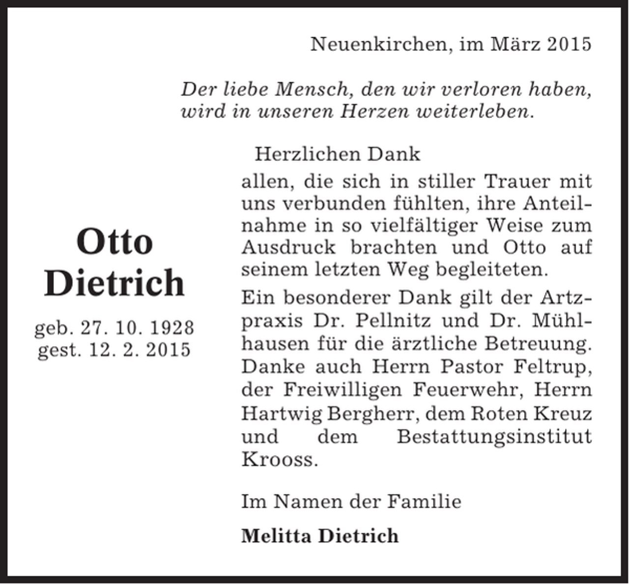 <p>Neuenkirchen, im März 2015<br />Der liebe Mensch, den wir verloren haben,<br />wird in unseren Herzen weiterleben.</p><p>Otto<br />Dietrich<br />geb. 27. 10. 1928<br />gest. 12. 2. 2015</p><p>Herzlichen Dank<br />allen, die sich in stiller Trauer mit<br />uns verbunden fühlten, ihre Anteilnahme in so vielfältiger Weise zum<br />Ausdruck brachten und Otto auf<br />seinem letzten Weg begleiteten.<br />Ein besonderer Dank gilt der Artzpraxis Dr. Pellnitz und Dr. Mühlhausen für die ärztliche Betreuung.<br />Danke auch Herrn Pastor Feltrup,<br />der Freiwilligen Feuerwehr, Herrn<br />Hartwig Bergherr, dem Roten Kreuz<br />und<br />dem<br />Bestattungsinstitut</p><p>Krooss.<br />Im Namen der Familie<br />Melitta Dietrich</p>