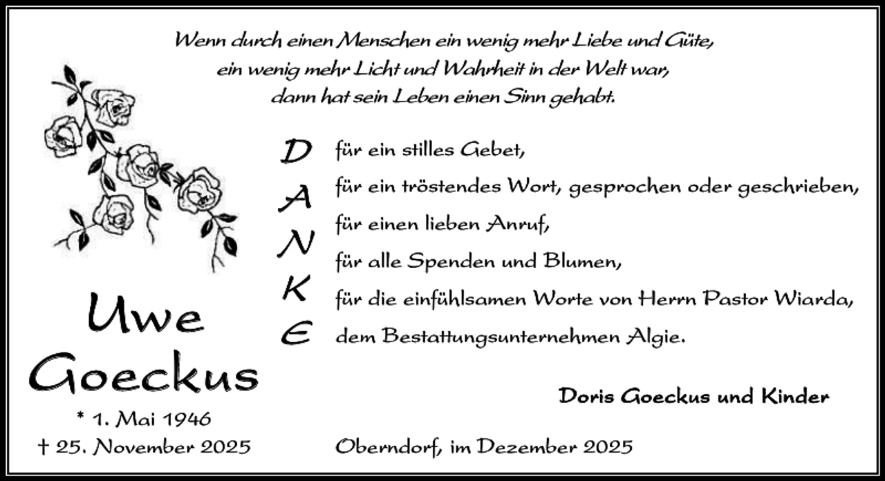 <p>Wenn durch einen Menschen ein wenig mehr Liebe und Güte,<br />ein wenig mehr Licht und Wahrheit in der Welt war,<br />dann hat sein Leben einen Sinn gehabt.</p><p>Uwe<br />G oeckus<br />* 1. Mai 1946<br />† 25. November 2025</p><p>D<br />A<br />N<br />K<br />E</p><p>für ein stilles Gebet,<br />für ein tröstendes Wort, gesprochen oder geschrieben,<br />für einen lieben Anruf,<br />für alle Spenden und Blumen,<br />für die einfühlsamen Worte von Herrn Pastor Wiarda,<br />dem Bestattungsunternehmen Algie.<br />D o r i s G o e c ku s un d K i n d e r<br />Oberndorf, im Dezember 2025</p>