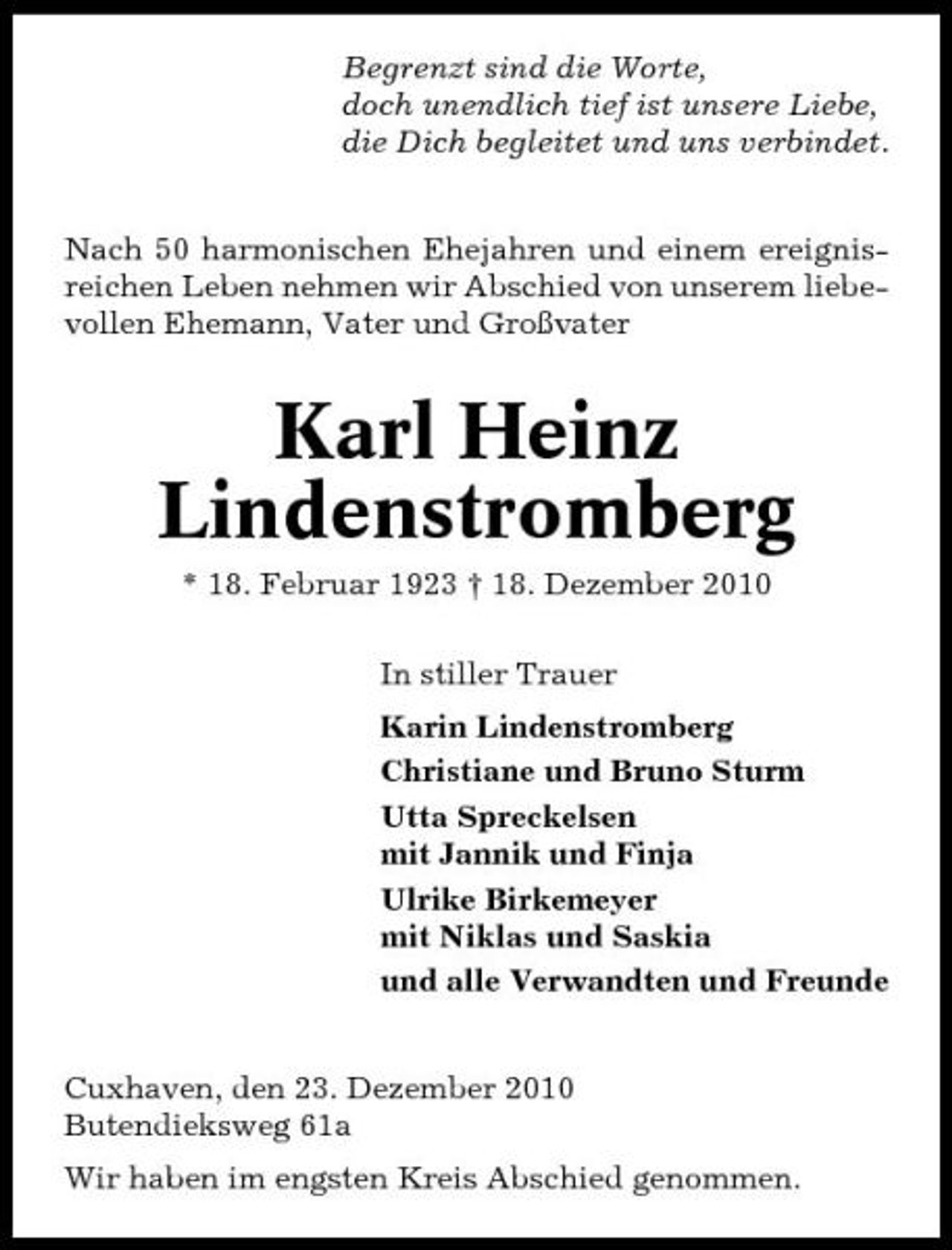 <p>Begrenzt sind die Worte, doch unendlich tief ist unsere Liebe, die Dich begleitet und uns verbindet. Nach 50 harmonischen Ehejahren und einem ereignisreichen Leben nehmen wir Abschied von unserem liebevollen Ehemann, Vater und Großvater</p><p>Karl Heinz Lindenstromberg<br />* 18. Februar 1923 † 18. Dezember 2010 In stiller Trauer Karin Lindenstromberg Christiane und Bruno Sturm Utta Spreckelsen mit Jannik und Finja Ulrike Birkemeyer mit Niklas und Saskia und alle Verwandten und Freunde Cuxhaven, den 23. Dezember 2010 Butendieksweg 61a Wir haben im engsten Kreis Abschied genommen.</p>
