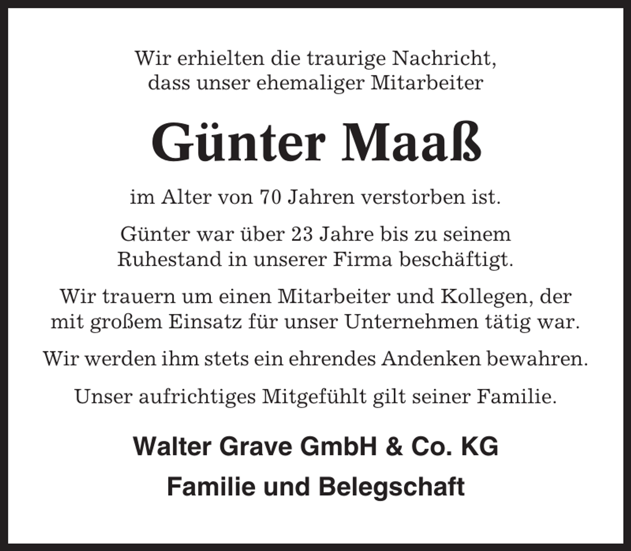 <p>Wir erhielten die traurige Nachricht,<br />dass unser ehemaliger Mitarbeiter</p><p>Günter Maaß<br />im Alter von 70 Jahren verstorben ist.<br />Günter war über 23 Jahre bis zu seinem<br />Ruhestand in unserer Firma beschäftigt.<br />Wir trauern um einen Mitarbeiter und Kollegen, der<br />mit großem Einsatz für unser Unternehmen tätig war.<br />Wir werden ihm stets ein ehrendes Andenken bewahren.<br />Unser aufrichtiges Mitgefühlt gilt seiner Familie.</p><p>Walter Grave GmbH &amp; Co. KG<br />Familie und Belegschaft</p>