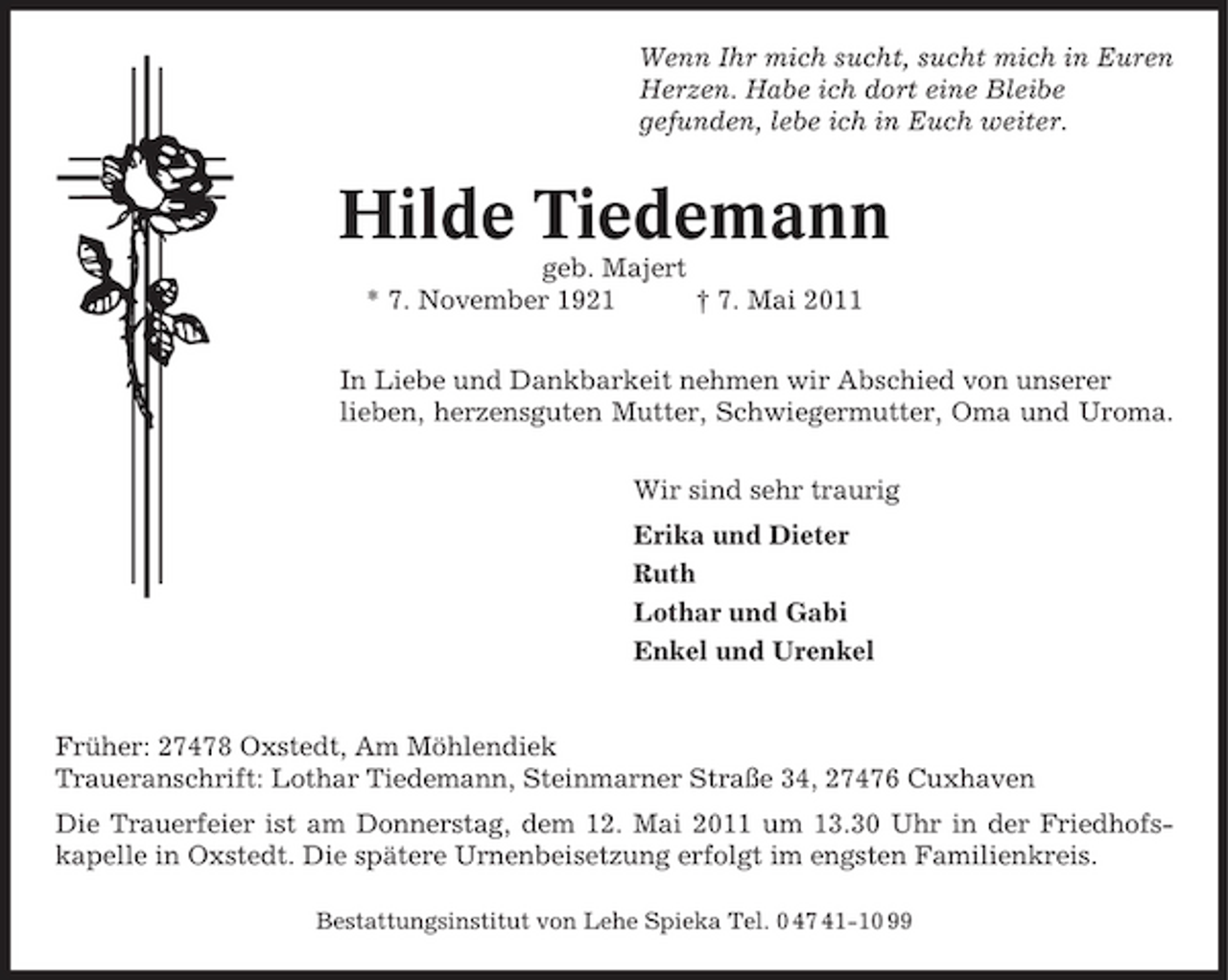 <p>Wenn Ihr mich sucht, sucht mich in Euren Herzen. Habe ich dort eine Bleibe gefunden, lebe ich in Euch weiter.</p><p>Hilde Tiedemann<br />geb. Majert * 7. November 1921 † 7. Mai 2011 In Liebe und Dankbarkeit nehmen wir Abschied von unserer lieben, herzensguten Mutter, Schwiegermutter, Oma und Uroma. Wir sind sehr traurig Erika und Dieter Ruth Lothar und Gabi Enkel und Urenkel</p><p>Früher: 27478 Oxstedt, Am Möhlendiek Traueranschrift: Lothar Tiedemann, Steinmarner Straße 34, 27476 Cuxhaven Die Trauerfeier ist am Donnerstag, dem 12. Mai 2011 um 13.30 Uhr in der Friedhofskapelle in Oxstedt. Die spätere Urnenbeisetzung erfolgt im engsten Familienkreis.<br />Bestattungsinstitut von Lehe Spieka Tel. 0 47 41-10 99</p>