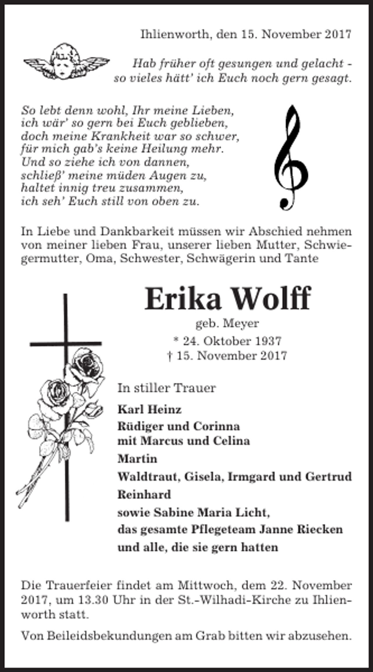 <p>Ihlienworth, den 15. November 2017<br />Hab früher oft gesungen und gelacht so vieles hätt’ ich Euch noch gern gesagt.<br />So lebt denn wohl, Ihr meine Lieben,<br />ich wär’ so gern bei Euch geblieben,<br />doch meine Krankheit war so schwer,<br />für mich gab’s keine Heilung mehr.<br />Und so ziehe ich von dannen,<br />schließ’ meine müden Augen zu,<br />haltet innig treu zusammen,<br />ich seh’ Euch still von oben zu.<br />In Liebe und Dankbarkeit müssen wir Abschied nehmen<br />von meiner lieben Frau, unserer lieben Mutter, Schwiegermutter, Oma, Schwester, Schwägerin und Tante</p><p>Erika Wolff<br />geb. Meyer<br />* 24. Oktober 1937<br />† 15. November 2017</p><p>In stiller Trauer<br />Karl Heinz<br />Rüdiger und Corinna<br />mit Marcus und Celina<br />Martin<br />Waldtraut, Gisela, Irmgard und Gertrud<br />Reinhard<br />sowie Sabine Maria Licht,<br />das gesamte Pflegeteam Janne Riecken<br />und alle, die sie gern hatten<br />Die Trauerfeier findet am Mittwoch, dem 22. November<br />2017, um 13.30 Uhr in der St.-Wilhadi-Kirche zu Ihlienworth statt.<br />Von Beileidsbekundungen am Grab bitten wir abzusehen.</p>