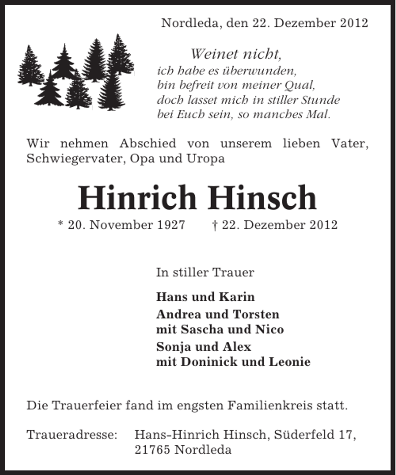 <p>Nordleda, den 22. Dezember 2012</p><p>Weinet nicht,<br />ich habe es überwunden,<br />bin befreit von meiner Qual,<br />doch lasset mich in stiller Stunde<br />bei Euch sein, so manches Mal.<br />Wir nehmen Abschied von unserem lieben Vater,<br />Schwiegervater, Opa und Uropa</p><p>Hinrich Hinsch<br />* 20. November 1927</p><p>† 22. Dezember 2012</p><p>In stiller Trauer<br />Hans und Karin<br />Andrea und Torsten<br />mit Sascha und Nico<br />Sonja und Alex<br />mit Doninick und Leonie<br />Die Trauerfeier fand im engsten Familienkreis statt.<br />Traueradresse:</p><p>Hans-Hinrich Hinsch, Süderfeld 17,<br />21765 Nordleda</p>