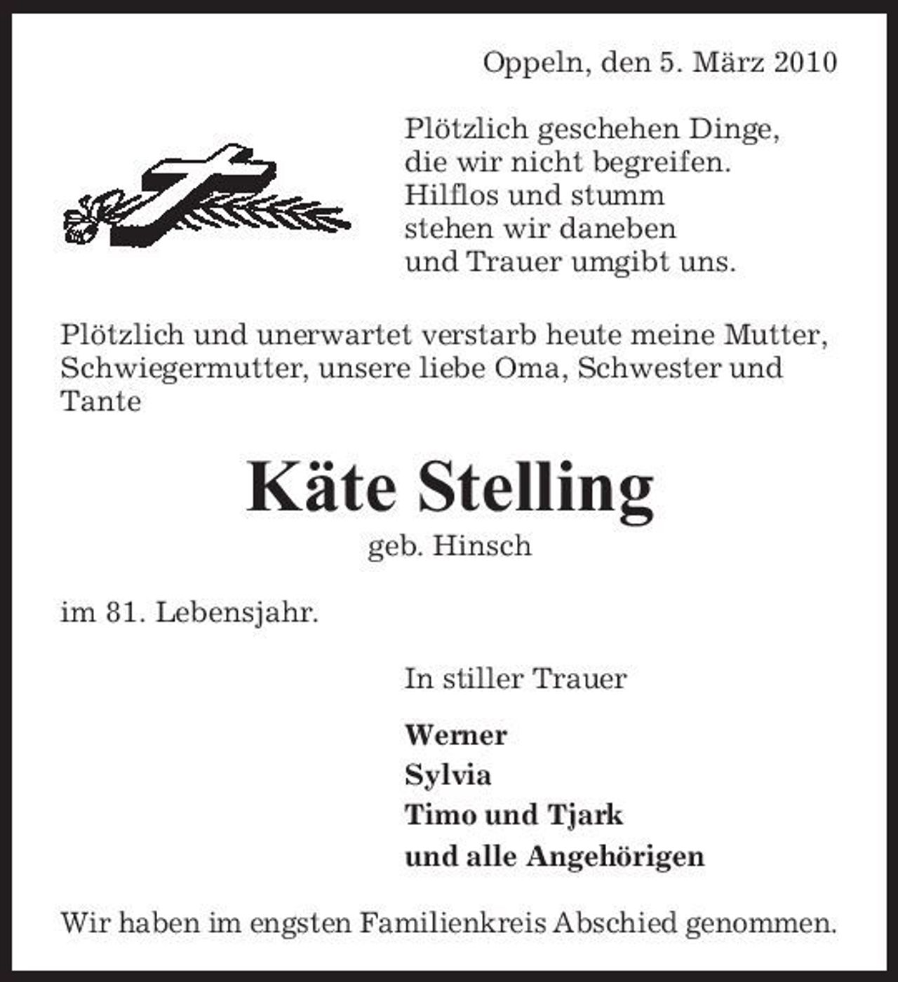 <p>Oppeln, den 5. März 2010 Plötzlich geschehen Dinge, die wir nicht begreifen. Hilflos und stumm stehen wir daneben und Trauer umgibt uns. Plötzlich und unerwartet verstarb heute meine Mutter, Schwiegermutter, unsere liebe Oma, Schwester und Tante</p><p>Käte Stelling<br />geb. Hinsch im 81. Lebensjahr. In stiller Trauer Werner Sylvia Timo und Tjark und alle Angehörigen Wir haben im engsten Familienkreis Abschied genommen.</p>