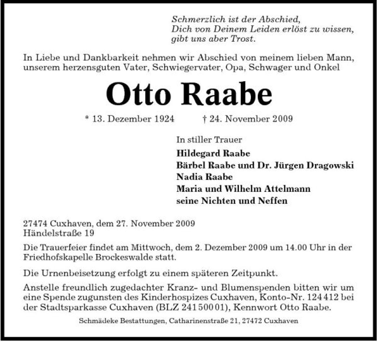 <p>Schmerzlich ist der Abschied, Dich von Deinem Leiden erlöst zu wissen, gibt uns aber Trost. In Liebe und Dankbarkeit nehmen wir Abschied von meinem lieben Mann, unserem herzensguten Vater, Schwiegervater, Opa, Schwager und Onkel</p><p>Otto Raabe<br />* 13. Dezember 1924 † 24. November 2009<br />In stiller Trauer</p><p>Hildegard Raabe Bärbel Raabe und Dr. Jürgen Dragowski Nadia Raabe Maria und Wilhelm Attelmann seine Nichten und Neffen<br />27474 Cuxhaven, dem 27. November 2009</p><p>Händelstraße 19<br />Die Trauerfeier findet am Mittwoch, dem 2. Dezember 2009 um 14.00 Uhr in der Friedhofskapelle Brockeswalde statt.</p><p>Die Urnenbeisetzung erfolgt zu einem späteren Zeitpunkt. Anstelle freundlich zugedachter Kranz- und Blumenspenden bitten wir um eine Spende zugunsten des Kinderhospizes Cuxhaven, Konto-Nr. 1212 bei der Stadtsparkasse Cuxhaven (BLZ 241 501), Kennwort Otto Raabe.<br />Schmädeke Bestattungen, Catharinenstraße 21, 27472 Cuxhaven</p>