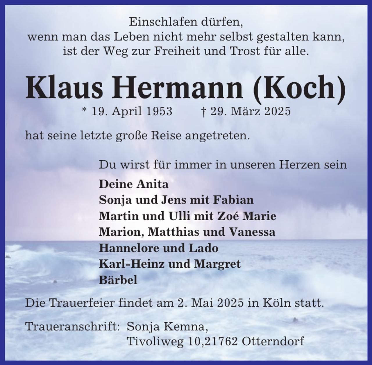 <p>Einschlafen dürfen,<br />wenn man das Leben nicht mehr selbst gestalten kann,<br />ist der Weg zur Freiheit und Trost für alle.</p><p>Klaus Hermann (Koch)<br />* 19. April 1953</p><p>† 29. März 2025</p><p>hat seine letzte große Reise angetreten.<br />Du wirst für immer in unseren Herzen sein<br />Deine Anita<br />Sonja und Jens mit Fabian<br />Martin und Ulli mit Zoé Marie<br />Marion, Matthias und Vanessa<br />Hannelore und Lado<br />Karl-Heinz und Margret<br />Bärbel<br />Die Trauerfeier findet am 2. Mai 2025 in Köln statt.<br />Traueranschrift: Sonja Kemna,<br />Tivoliweg 10,21762 Otterndorf</p>