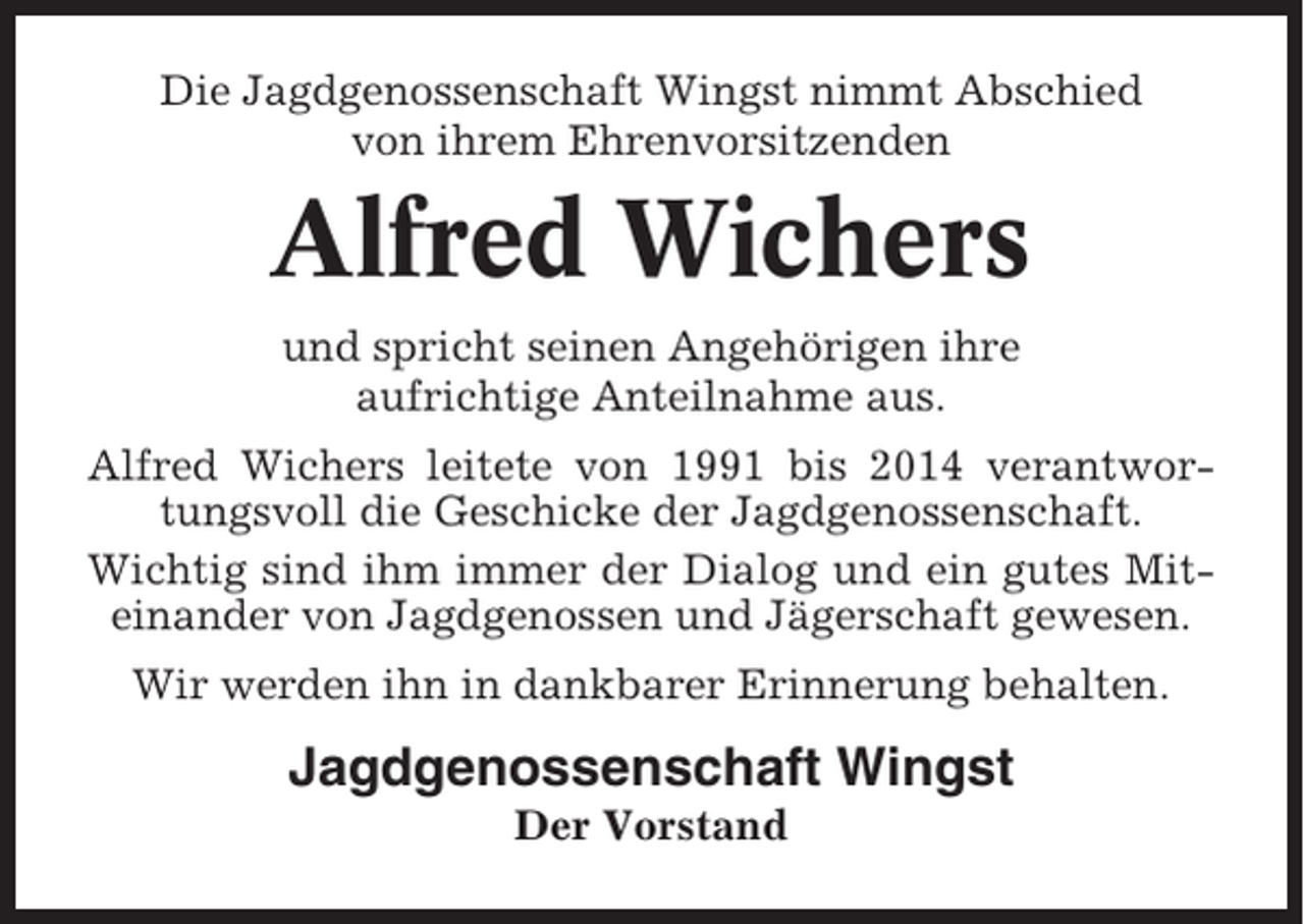 <p>Die Jagdgenossenschaft Wingst nimmt Abschied<br />von ihrem Ehrenvorsitzenden</p><p>Alfred Wichers<br />und spricht seinen Angehörigen ihre<br />aufrichtige Anteilnahme aus.<br />Alfred Wichers leitete von 1991 bis 2014 verantwortungsvoll die Geschicke der Jagdgenossenschaft.<br />Wichtig sind ihm immer der Dialog und ein gutes Miteinander von Jagdgenossen und Jägerschaft gewesen.<br />Wir werden ihn in dankbarer Erinnerung behalten.</p><p>Jagdgenossenschaft Wingst<br />Der Vorstand</p>