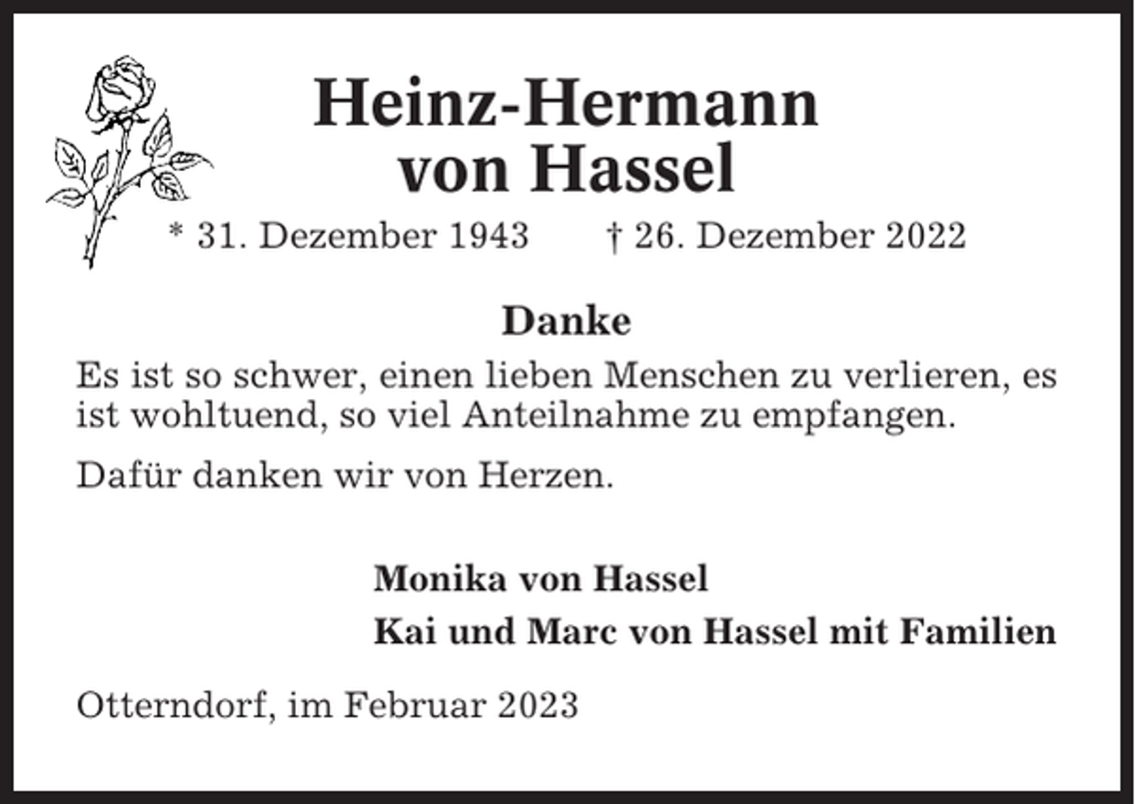 <p>Heinz-Hermann<br />von Hassel<br />* 31. Dezember 1943</p><p>† 26. Dezember 2022</p><p>Danke<br />Es ist so schwer, einen lieben Menschen zu verlieren, es<br />ist wohltuend, so viel Anteilnahme zu empfangen.<br />Dafür danken wir von Herzen.<br />Monika von Hassel<br />Kai und Marc von Hassel mit Familien<br />Otterndorf, im Februar 2023</p>