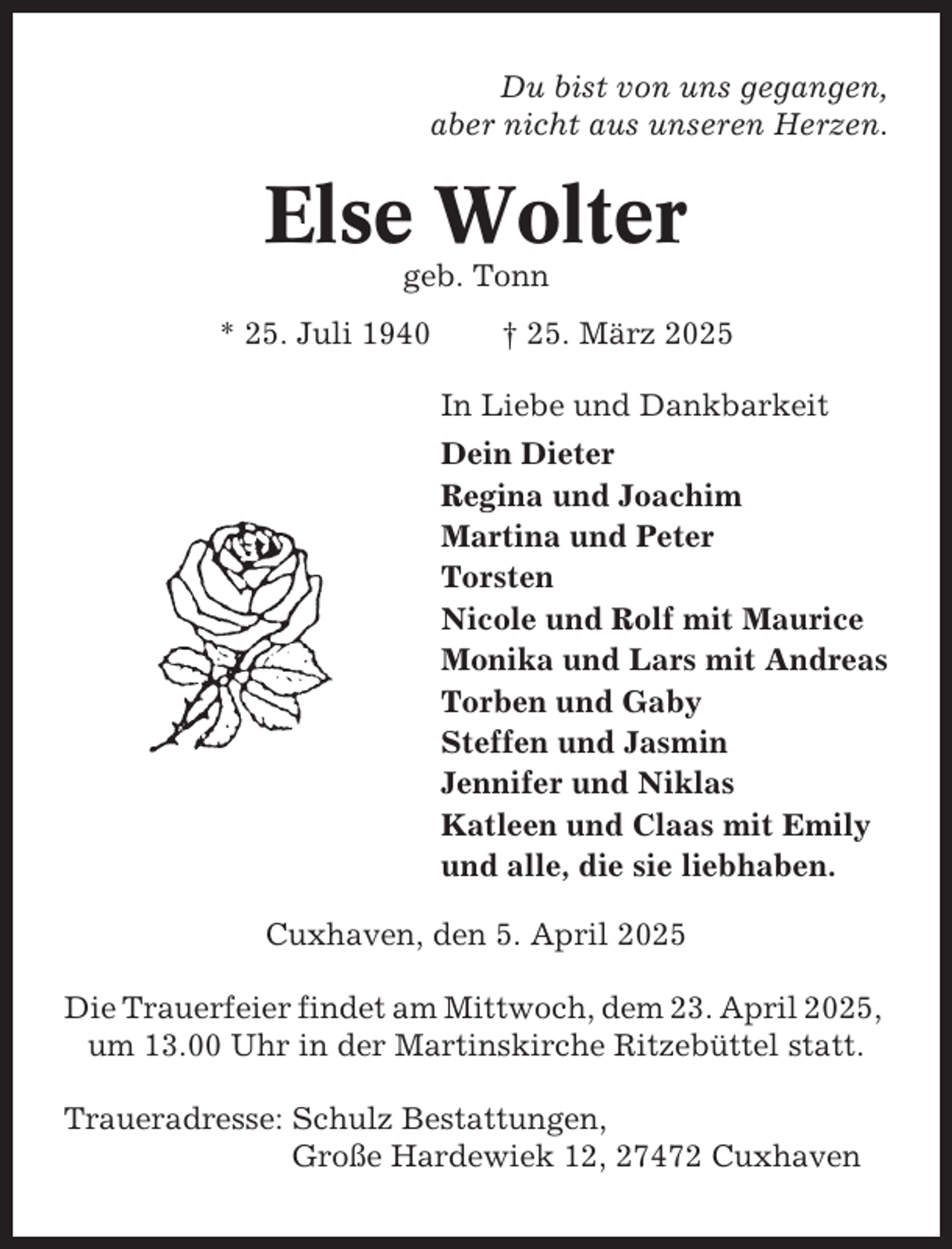 <p>Du bist von uns gegangen,<br />aber nicht aus unseren Herzen.</p><p>Else Wolter<br />geb. Tonn<br />* 25. Juli 1940</p><p>† 25. März 2025<br />In Liebe und Dankbarkeit<br />Dein Dieter<br />Regina und Joachim<br />Martina und Peter<br />Torsten<br />Nicole und Rolf mit Maurice<br />Monika und Lars mit Andreas<br />Torben und Gaby<br />Steffen und Jasmin<br />Jennifer und Niklas<br />Katleen und Claas mit Emily<br />und alle, die sie liebhaben.</p><p>Cuxhaven, den 5. April 2025<br />Die Trauerfeier findet am Mittwoch, dem 23. April 2025,<br />um 13.00 Uhr in der Martinskirche Ritzebüttel statt.<br />Traueradresse: Schulz Bestattungen,<br />Große Hardewiek 12, 27472 Cuxhaven</p>
