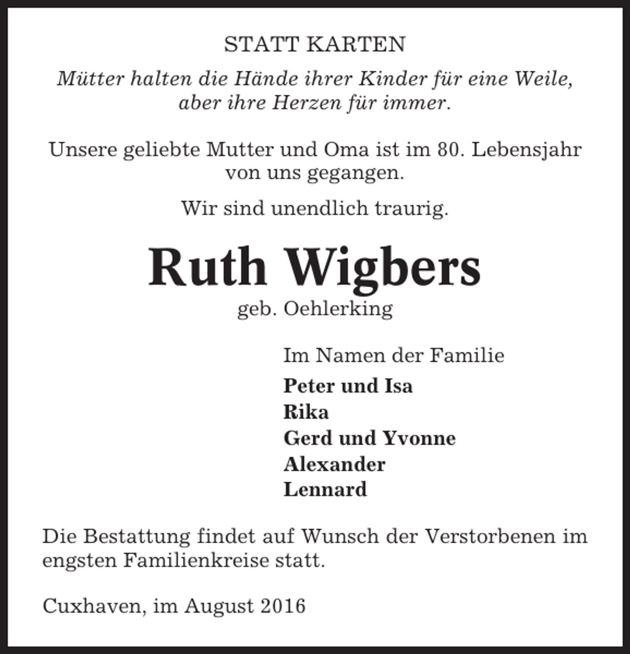 <p>STATT KARTEN<br />Mütter halten die Hände ihrer Kinder für eine Weile,<br />aber ihre Herzen für immer.<br />Unsere geliebte Mutter und Oma ist im 80. Lebensjahr<br />von uns gegangen.<br />Wir sind unendlich traurig.</p><p>Ruth Wigbers<br />geb. Oehlerking<br />Im Namen der Familie<br />Peter und Isa<br />Rika<br />Gerd und Yvonne<br />Alexander<br />Lennard<br />Die Bestattung findet auf Wunsch der Verstorbenen im<br />engsten Familienkreise statt.<br />Cuxhaven, im August 2016</p>