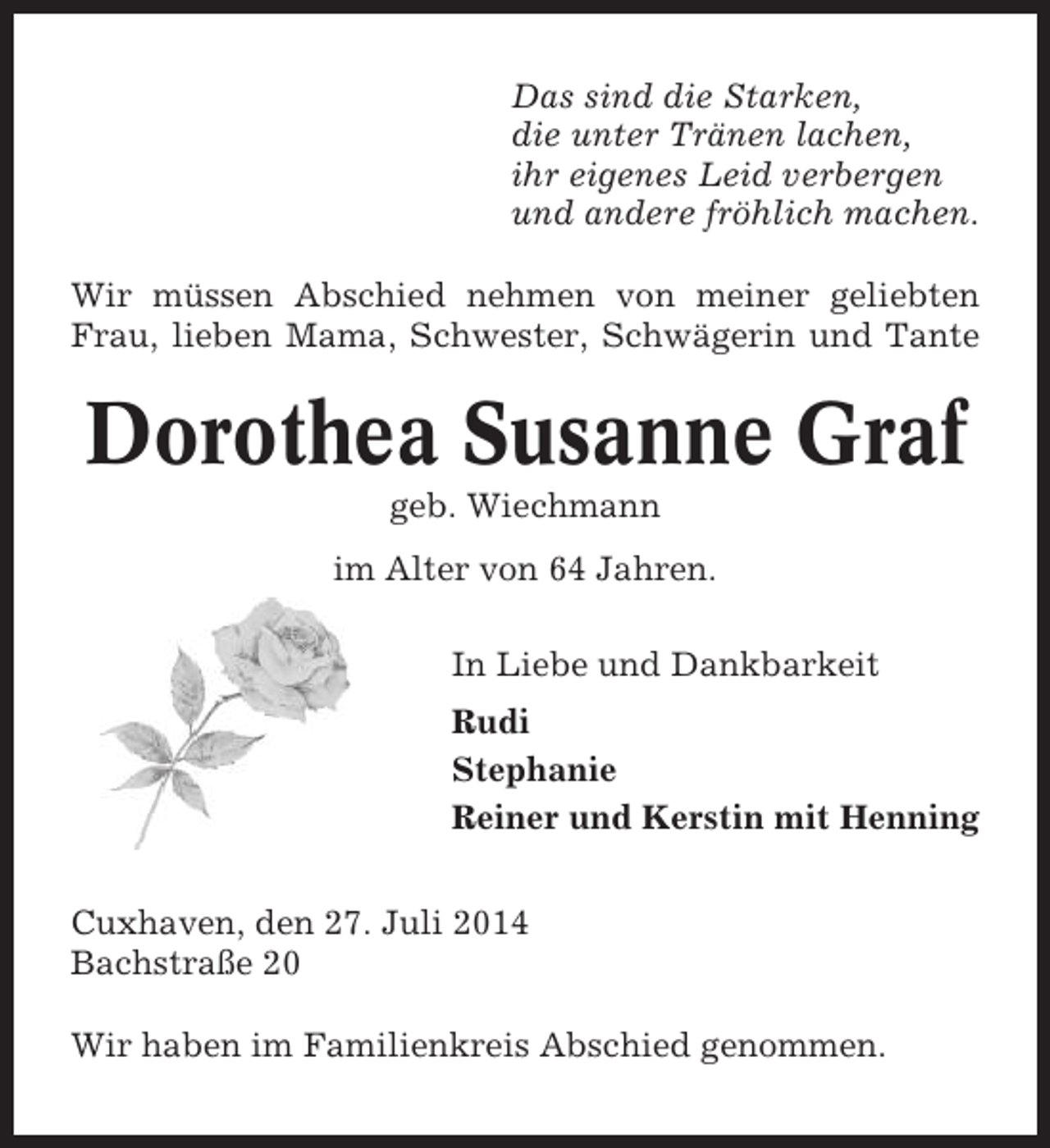 <p>Das sind die Starken,<br />die unter Tränen lachen,<br />ihr eigenes Leid verbergen<br />und andere fröhlich machen.<br />Wir müssen Abschied nehmen von meiner geliebten<br />Frau, lieben Mama, Schwester, Schwägerin und Tante</p><p>Dorothea Susanne Graf<br />geb. Wiechmann<br />im Alter von 64 Jahren.<br />In Liebe und Dankbarkeit<br />Rudi<br />Stephanie<br />Reiner und Kerstin mit Henning<br />Cuxhaven, den 27. Juli 2014<br />Bachstraße 20<br />Wir haben im Familienkreis Abschied genommen.</p>