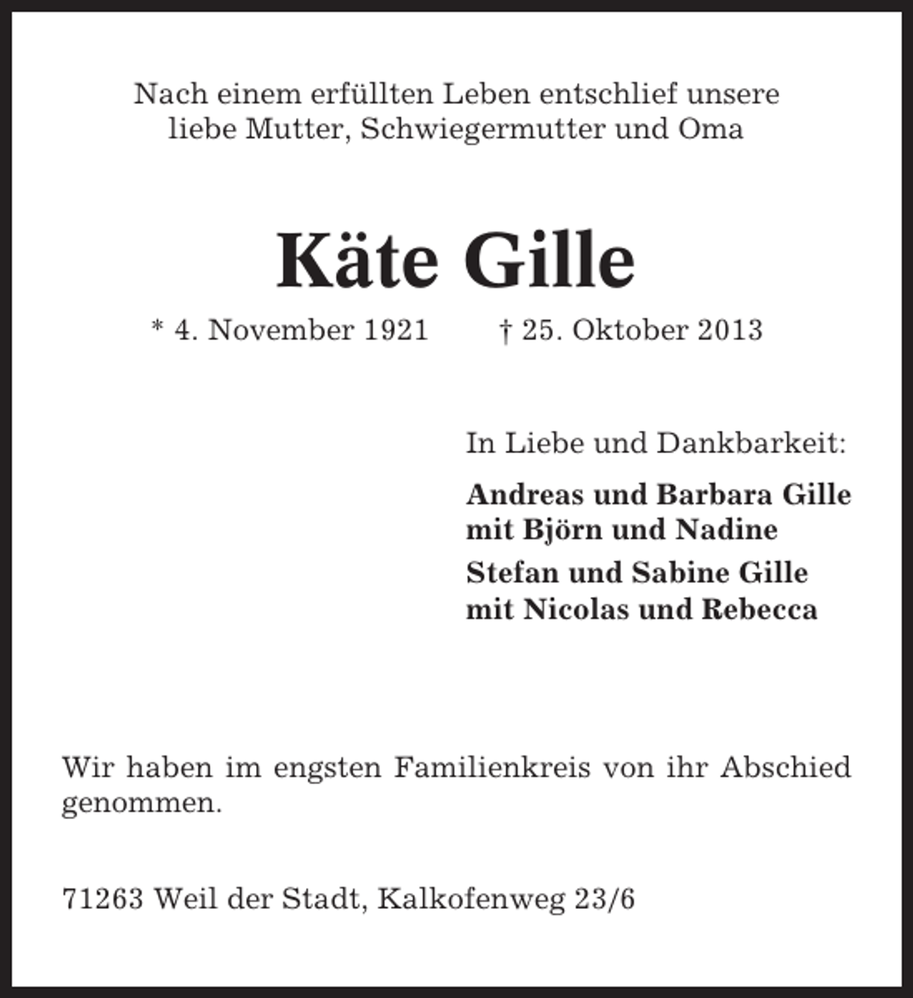 <p>Nach einem erfüllten Leben entschlief unsere<br />liebe Mutter, Schwiegermutter und Oma</p><p>Käte Gille<br />* 4. November 1921</p><p>† 25. Oktober 2013</p><p>In Liebe und Dankbarkeit:<br />Andreas und Barbara Gille<br />mit Björn und Nadine<br />Stefan und Sabine Gille<br />mit Nicolas und Rebecca</p><p>Wir haben im engsten Familienkreis von ihr Abschied<br />genommen.<br />71263 Weil der Stadt, Kalkofenweg 23/6</p>