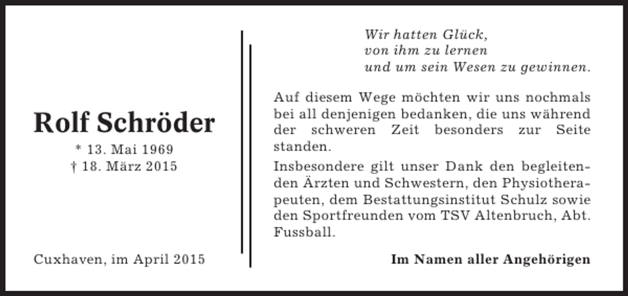 <p>Wir hatten Glück,<br />von ihm zu lernen<br />und um sein Wesen zu gewinnen.</p><p>Rolf Schröder<br />* 13. Mai 1969<br />† 18. März 2015</p><p>Cuxhaven, im April 2015</p><p>Auf diesem Wege möchten wir uns nochmals<br />bei all denjenigen bedanken, die uns während<br />der schweren Zeit besonders zur Seite<br />standen.<br />Insbesondere gilt unser Dank den begleitenden Ärzten und Schwestern, den Physiotherapeuten, dem Bestattungsinstitut Schulz sowie<br />den Sportfreunden vom TSV Altenbruch, Abt.<br />Fussball.<br />Im Namen aller Angehörigen</p>