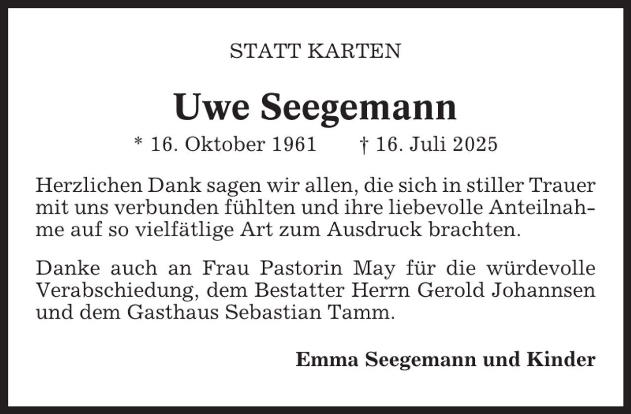 <p>STATT KARTEN</p><p>Uwe Seegemann<br />* 16. Oktober 1961</p><p>† 16. Juli 2025</p><p>Herzlichen Dank sagen wir allen, die sich in stiller Trauer<br />mit uns verbunden fühlten und ihre liebevolle Anteilnahme auf so vielfätlige Art zum Ausdruck brachten.<br />Danke auch an Frau Pastorin May für die würdevolle<br />Verabschiedung, dem Bestatter Herrn Gerold Johannsen<br />und dem Gasthaus Sebastian Tamm.<br />Emma Seegemann und Kinder</p>