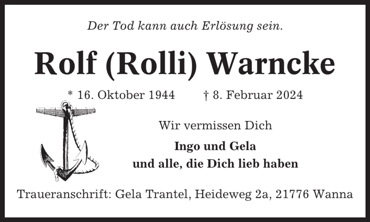 <p>Der Tod kann auch Erlösung sein.</p><p>Rolf (Rolli) Warncke<br />* 16. Oktober 1944</p><p>† 8. Februar 2024</p><p>Wir vermissen Dich<br />Ingo und Gela<br />und alle, die Dich lieb haben<br />Traueranschrift: Gela Trantel, Heideweg 2a, 21776 Wanna</p>