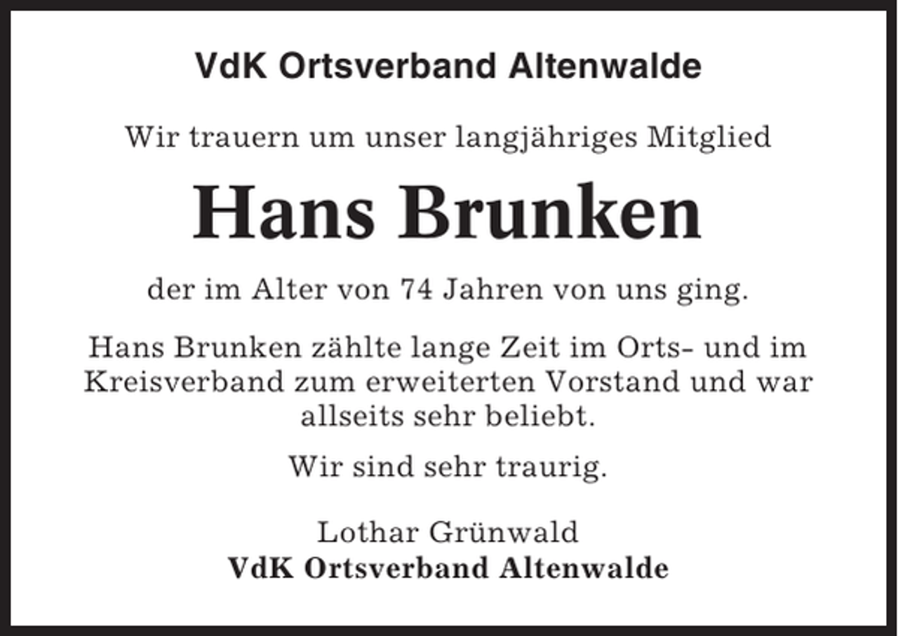 <p>VdK Ortsverband Altenwalde<br />Wir trauern um unser langjähriges Mitglied</p><p>Hans Brunken<br />der im Alter von 74 Jahren von uns ging.<br />Hans Brunken zählte lange Zeit im Orts- und im<br />Kreisverband zum erweiterten Vorstand und war<br />allseits sehr beliebt.<br />Wir sind sehr traurig.<br />Lothar Grünwald<br />VdK Ortsverband Altenwalde</p>