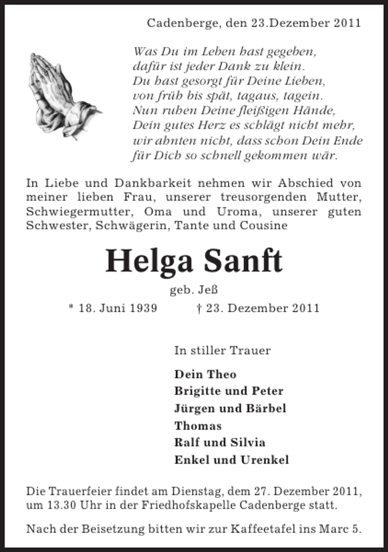 <p>Cadenberge, den 23.Dezember 2011</p><p>Was Du im Leben hast gegeben,<br />dafür ist jeder Dank zu klein.<br />Du hast gesorgt für Deine Lieben,<br />von früh bis spät, tagaus, tagein.<br />Nun ruhen Deine fleißigen Hände,<br />Dein gutes Herz es schlägt nicht mehr,<br />wir ahnten nicht, dass schon Dein Ende<br />für Dich so schnell gekommen wär.<br />In Liebe und Dankbarkeit nehmen wir Abschied von<br />meiner lieben Frau, unserer treusorgenden Mutter,<br />Schwiegermutter, Oma und Uroma, unserer guten<br />Schwester, Schwägerin, Tante und Cousine</p><p>Helga Sanft<br />* 18. Juni 1939</p><p>geb. Jeß<br />† 23. Dezember 2011<br />In stiller Trauer<br />Dein Theo<br />Brigitte und Peter<br />Jürgen und Bärbel<br />Thomas<br />Ralf und Silvia<br />Enkel und Urenkel</p><p>Die Trauerfeier findet am Dienstag, dem 27. Dezember 2011,<br />um 13.30 Uhr in der Friedhofskapelle Cadenberge statt.<br />Nach der Beisetzung bitten wir zur Kaffeetafel ins Marc 5.</p>