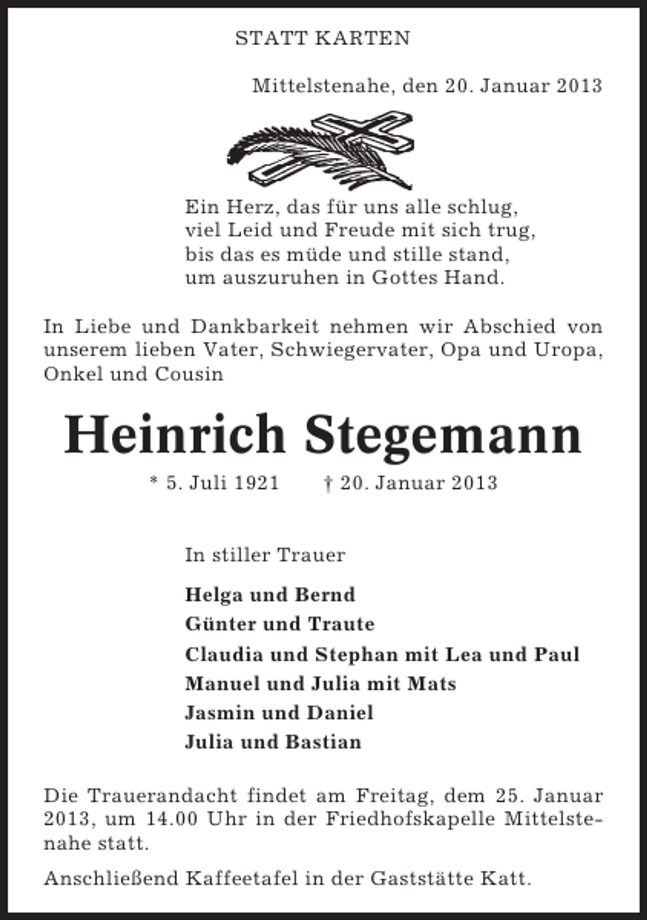 <p>STATT KARTEN<br />Mittelstenahe, den 20. Januar 2013</p><p>Ein Herz, das für uns alle schlug,<br />viel Leid und Freude mit sich trug,<br />bis das es müde und stille stand,<br />um auszuruhen in Gottes Hand.<br />In Liebe und Dankbarkeit nehmen wir Abschied von<br />unserem lieben Vater, Schwiegervater, Opa und Uropa,<br />Onkel und Cousin</p><p>Heinrich Stegemann<br />* 5. Juli 1921</p><p>† 20. Januar 2013</p><p>In stiller Trauer<br />Helga und Bernd<br />Günter und Traute<br />Claudia und Stephan mit Lea und Paul<br />Manuel und Julia mit Mats<br />Jasmin und Daniel<br />Julia und Bastian<br />Die Trauerandacht findet am Freitag, dem 25. Januar<br />2013, um 14.00 Uhr in der Friedhofskapelle Mittelstenahe statt.<br />Anschließend Kaffeetafel in der Gaststätte Katt.</p>