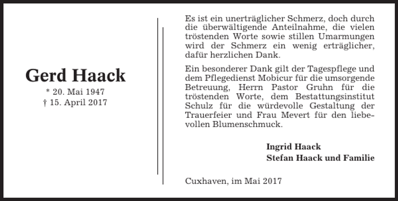 <p>Es ist ein unerträglicher Schmerz, doch durch<br />die überwältigende Anteilnahme, die vielen<br />tröstenden Worte sowie stillen Umarmungen<br />wird der Schmerz ein wenig erträglicher,<br />dafür herzlichen Dank.</p><p>Gerd Haack<br />* 20. Mai 1947<br />† 15. April 2017</p><p>Ein besonderer Dank gilt der Tagespflege und<br />dem Pflegedienst Mobicur für die umsorgende<br />Betreuung, Herrn Pastor Gruhn für die<br />tröstenden Worte, dem Bestattungsinstitut<br />Schulz für die würdevolle Gestaltung der<br />Trauerfeier und Frau Mevert für den liebevollen Blumenschmuck.<br />Ingrid Haack<br />Stefan Haack und Familie<br />Cuxhaven, im Mai 2017</p>