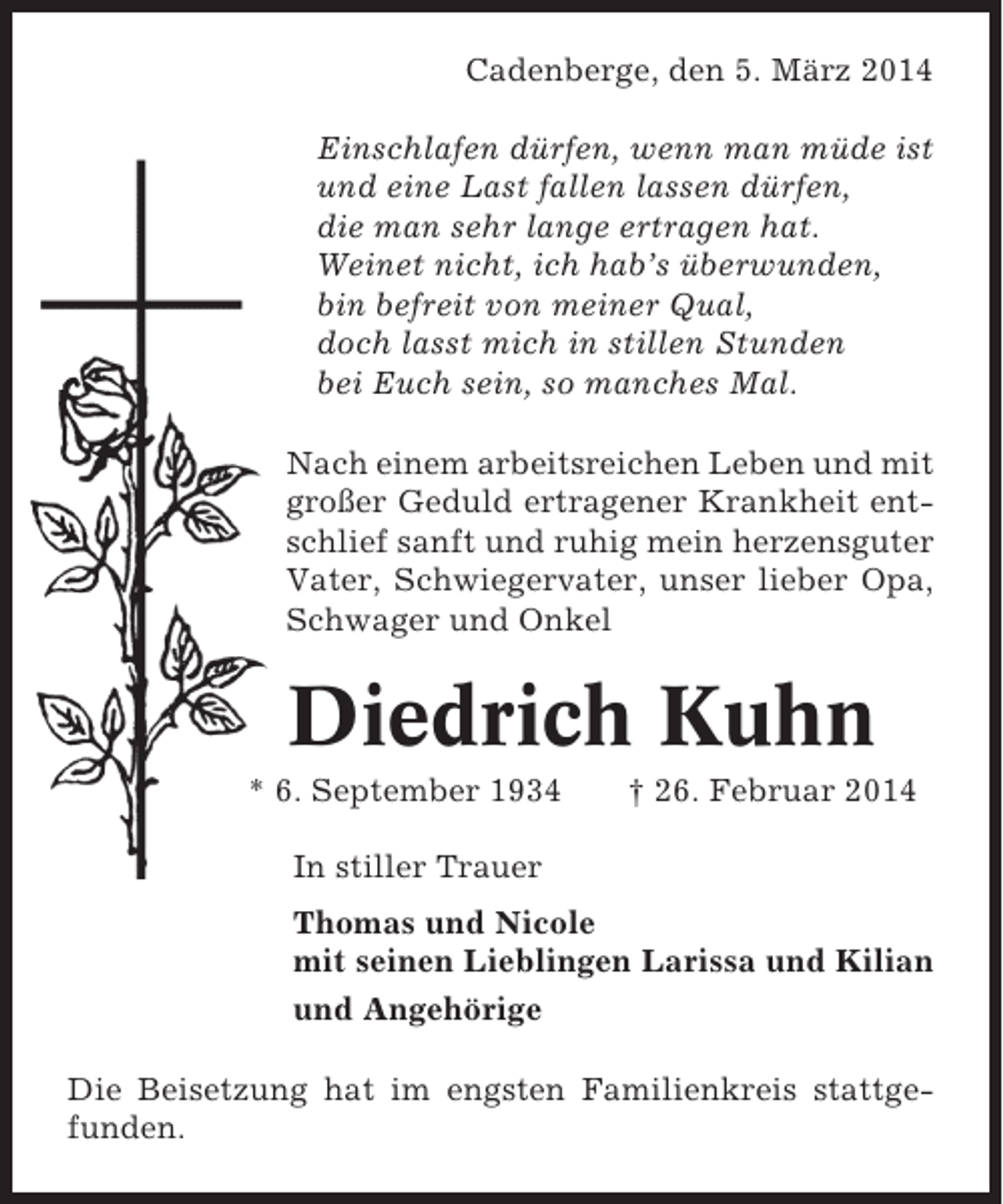 <p>Cadenberge, den 5. März 2014<br />Einschlafen dürfen, wenn man müde ist<br />und eine Last fallen lassen dürfen,<br />die man sehr lange ertragen hat.<br />Weinet nicht, ich hab’s überwunden,<br />bin befreit von meiner Qual,<br />doch lasst mich in stillen Stunden<br />bei Euch sein, so manches Mal.<br />Nach einem arbeitsreichen Leben und mit<br />großer Geduld ertragener Krankheit entschlief sanft und ruhig mein herzensguter<br />Vater, Schwiegervater, unser lieber Opa,<br />Schwager und Onkel</p><p>Diedrich Kuhn<br />* 6. September 1934</p><p>† 26. Februar 2014</p><p>In stiller Trauer<br />Thomas und Nicole<br />mit seinen Lieblingen Larissa und Kilian<br />und Angehörige<br />Die Beisetzung hat im engsten Familienkreis stattgefunden.</p>