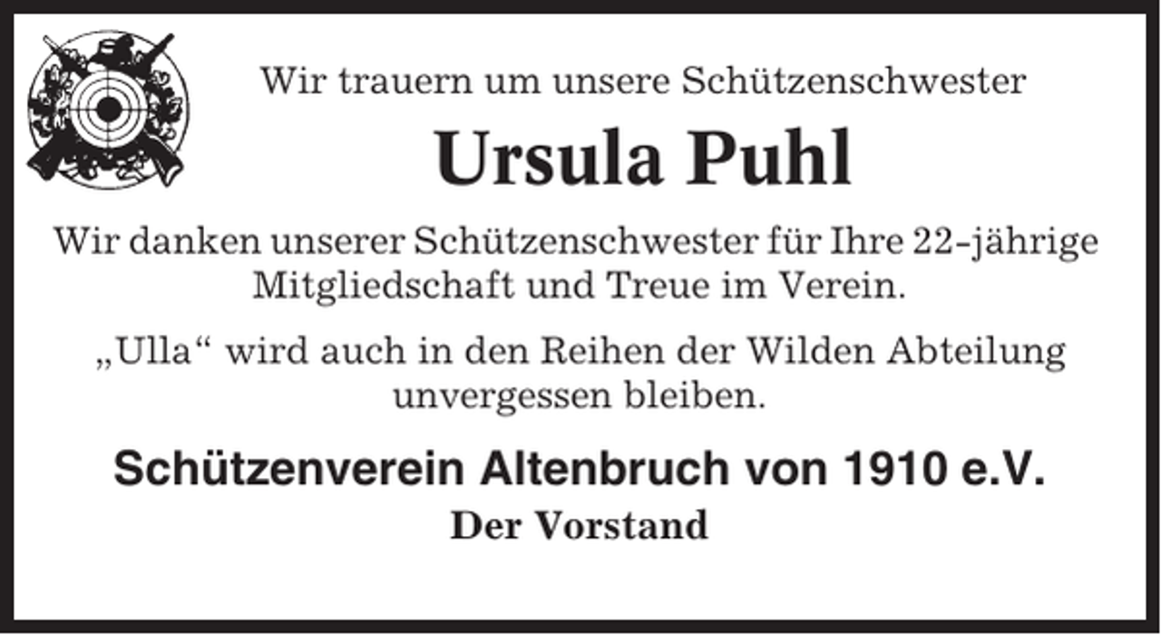 <p>Wir trauern um unsere Schützenschwester</p><p>Ursula Puhl<br />Wir danken unserer Schützenschwester für Ihre 22-jährige<br />Mitgliedschaft und Treue im Verein.<br />„Ulla“ wird auch in den Reihen der Wilden Abteilung<br />unvergessen bleiben.</p><p>Schützenverein Altenbruch von 1910 e.V.<br />Der Vorstand</p>
