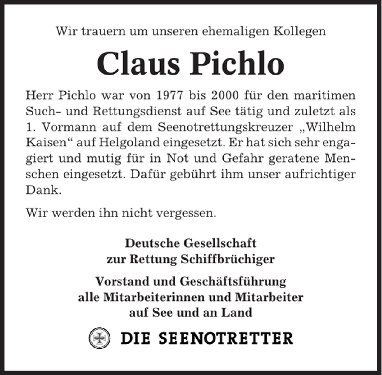 <p>Wir trauern um unseren ehemaligen Kollegen</p><p>Claus Pichlo<br />Herr Pichlo war von 1977 bis 2000 für den maritimen<br />Such- und Rettungsdienst auf See tätig und zuletzt als<br />1. Vormann auf dem Seenotrettungskreuzer „Wilhelm<br />Kaisen“ auf Helgoland eingesetzt. Er hat sich sehr engagiert und mutig für in Not und Gefahr geratene Menschen eingesetzt. Dafür gebührt ihm unser aufrichtiger<br />Dank.<br />Wir werden ihn nicht vergessen.<br />Deutsche Gesellschaft<br />zur Rettung Schiffbrüchiger<br />Vorstand und Geschäftsführung<br />alle Mitarbeiterinnen und Mitarbeiter<br />auf See und an Land</p>