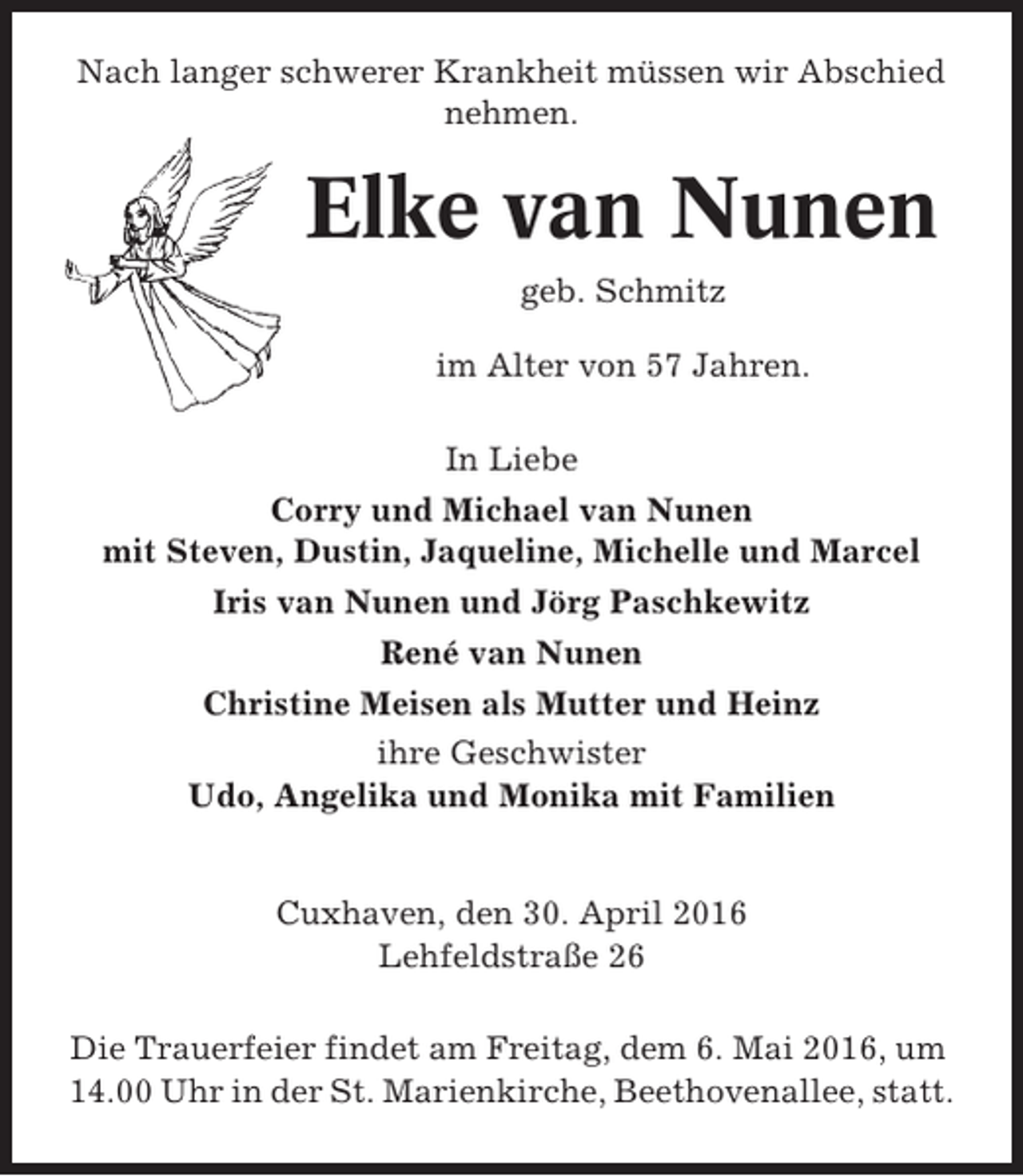 <p>Nach langer schwerer Krankheit müssen wir Abschied<br />nehmen.</p><p>Elke van Nunen<br />geb. Schmitz<br />im Alter von 57 Jahren.<br />In Liebe<br />Corry und Michael van Nunen<br />mit Steven, Dustin, Jaqueline, Michelle und Marcel<br />Iris van Nunen und Jörg Paschkewitz<br />René van Nunen<br />Christine Meisen als Mutter und Heinz<br />ihre Geschwister<br />Udo, Angelika und Monika mit Familien</p><p>Cuxhaven, den 30. April 2016<br />Lehfeldstraße 26<br />Die Trauerfeier findet am Freitag, dem 6. Mai 2016, um<br />14.00 Uhr in der St. Marienkirche, Beethovenallee, statt.</p>