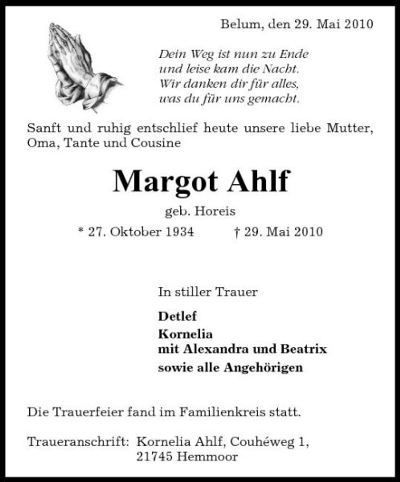 <p>Belum, den 29. Mai 2010 Dein Weg ist nun zu Ende und leise kam die Nacht. Wir danken dir für alles, was du für uns gemacht. Sanft und ruhig entschlief heute unsere liebe Mutter, Oma, Tante und Cousine</p><p>Margot Ahlf<br />geb. Horeis * 27. Oktober 1934 † 29. Mai 2010</p><p>In stiller Trauer Detlef Kornelia mit Alexandra und Beatrix sowie alle Angehörigen Die Trauerfeier fand im Familienkreis statt. Traueranschrift: Kornelia Ahlf, Couhéweg 1, 21745 Hemmoor</p>