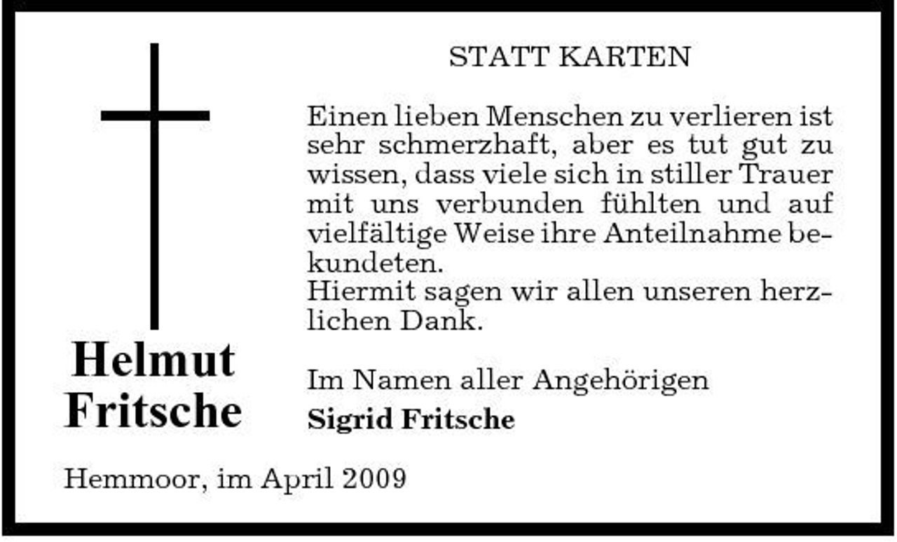 <p>STATT KARTEN Einen lieben Menschen zu verlieren ist sehr schmerzhaft, aber es tut gut zu wissen, dass viele sich in stiller Trauer mit uns verbunden fühlten und auf vielfältige Weise ihre Anteilnahme bekundeten. Hiermit sagen wir allen unseren herzlichen Dank.</p><p>Helmut Fritsche</p><p>Im Namen aller Angehörigen Sigrid Fritsche</p><p>Hemmoor, im April 2009</p>