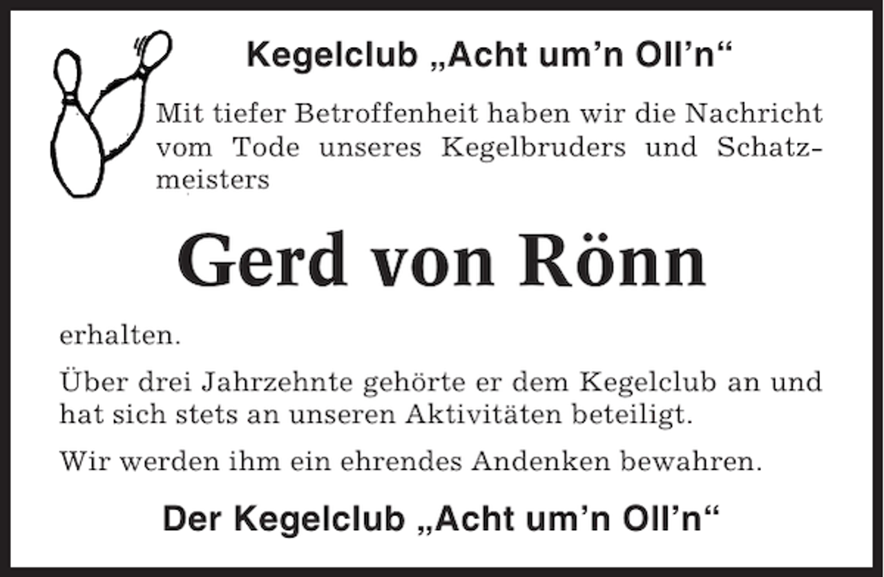 <p>Kegelclub „Acht um’n Oll’n“<br />Mit tiefer Betroffenheit haben wir die Nachricht<br />vom Tode unseres Kegelbruders und Schatzmeisters</p><p>Gerd von Rönn<br />erhalten.<br />Über drei Jahrzehnte gehörte er dem Kegelclub an und<br />hat sich stets an unseren Aktivitäten beteiligt.<br />Wir werden ihm ein ehrendes Andenken bewahren.</p><p>Der Kegelclub „Acht um’n Oll’n“</p>