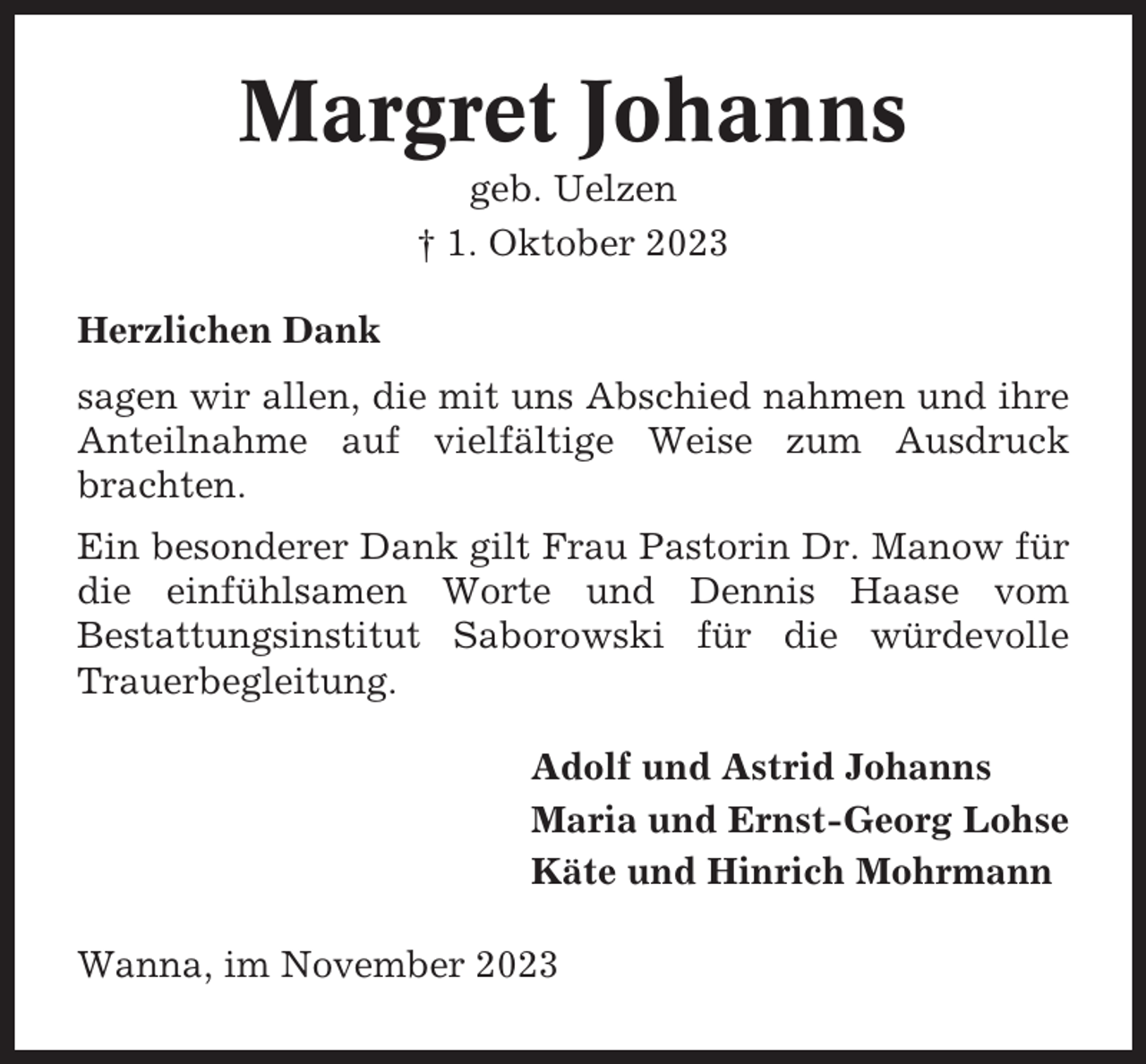 <p>Margret Johanns<br />geb. Uelzen<br />† 1. Oktober 2023<br />Herzlichen Dank<br />sagen wir allen, die mit uns Abschied nahmen und ihre<br />Anteilnahme auf vielfältige Weise zum Ausdruck<br />brachten.<br />Ein besonderer Dank gilt Frau Pastorin Dr. Manow für<br />die einfühlsamen Worte und Dennis Haase vom<br />Bestattungsinstitut Saborowski für die würdevolle<br />Trauerbegleitung.<br />Adolf und Astrid Johanns<br />Maria und Ernst-Georg Lohse<br />Käte und Hinrich Mohrmann<br />Wanna, im November 2023</p>