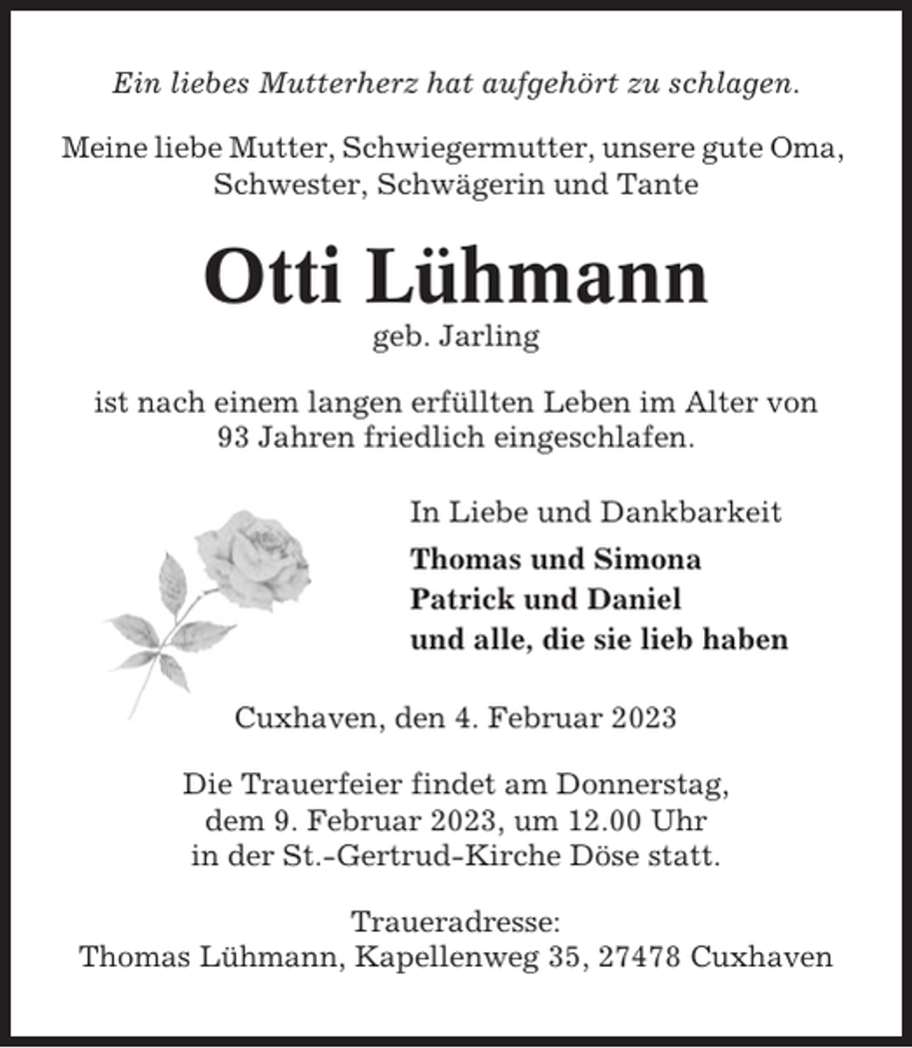 <p>Ein liebes Mutterherz hat aufgehört zu schlagen.<br />Meine liebe Mutter, Schwiegermutter, unsere gute Oma,<br />Schwester, Schwägerin und Tante</p><p>Otti Lühmann<br />geb. Jarling<br />ist nach einem langen erfüllten Leben im Alter von<br />93 Jahren friedlich eingeschlafen.<br />In Liebe und Dankbarkeit<br />Thomas und Simona<br />Patrick und Daniel<br />und alle, die sie lieb haben<br />Cuxhaven, den 4. Februar 2023<br />Die Trauerfeier findet am Donnerstag,<br />dem 9. Februar 2023, um 12.00 Uhr<br />in der St.-Gertrud-Kirche Döse statt.<br />Traueradresse:<br />Thomas Lühmann, Kapellenweg 35, 27478 Cuxhaven</p>