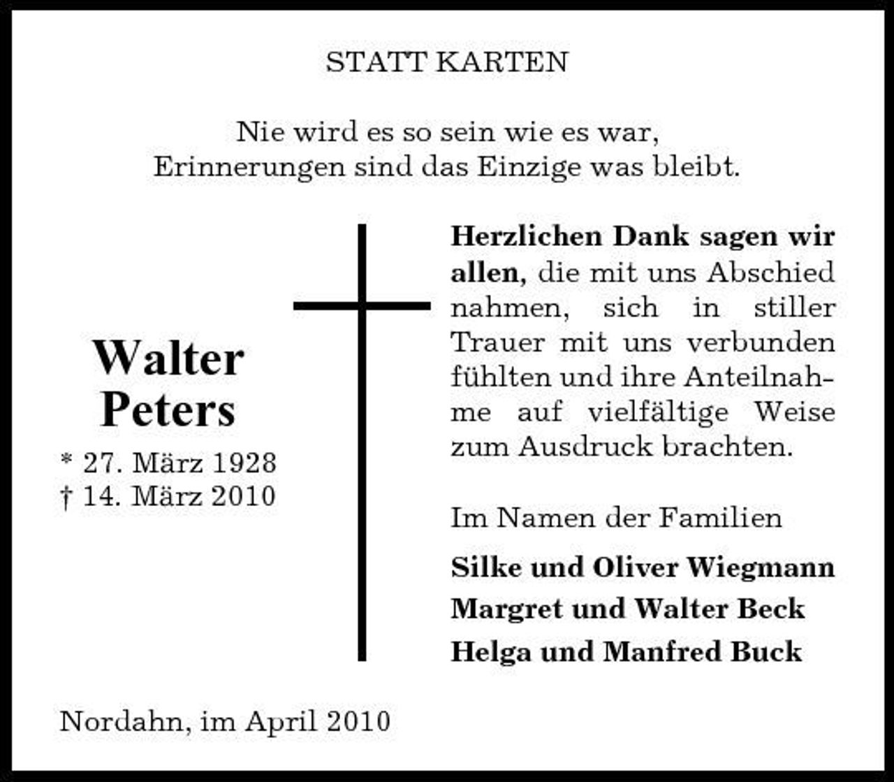 <p>STATT KARTEN Nie wird es so sein wie es war, Erinnerungen sind das Einzige was bleibt. Herzlichen Dank sagen wir allen, die mit uns Abschied nahmen, sich in stiller Trauer mit uns verbunden fühlten und ihre Anteilnahme auf vielfältige Weise zum Ausdruck brachten. Im Namen der Familien Silke und Oliver Wiegmann Margret und Walter Beck Helga und Manfred Buck Nordahn, im April 2010</p><p>Walter Peters<br />* 27. März 1928 † 14. März 2010</p>