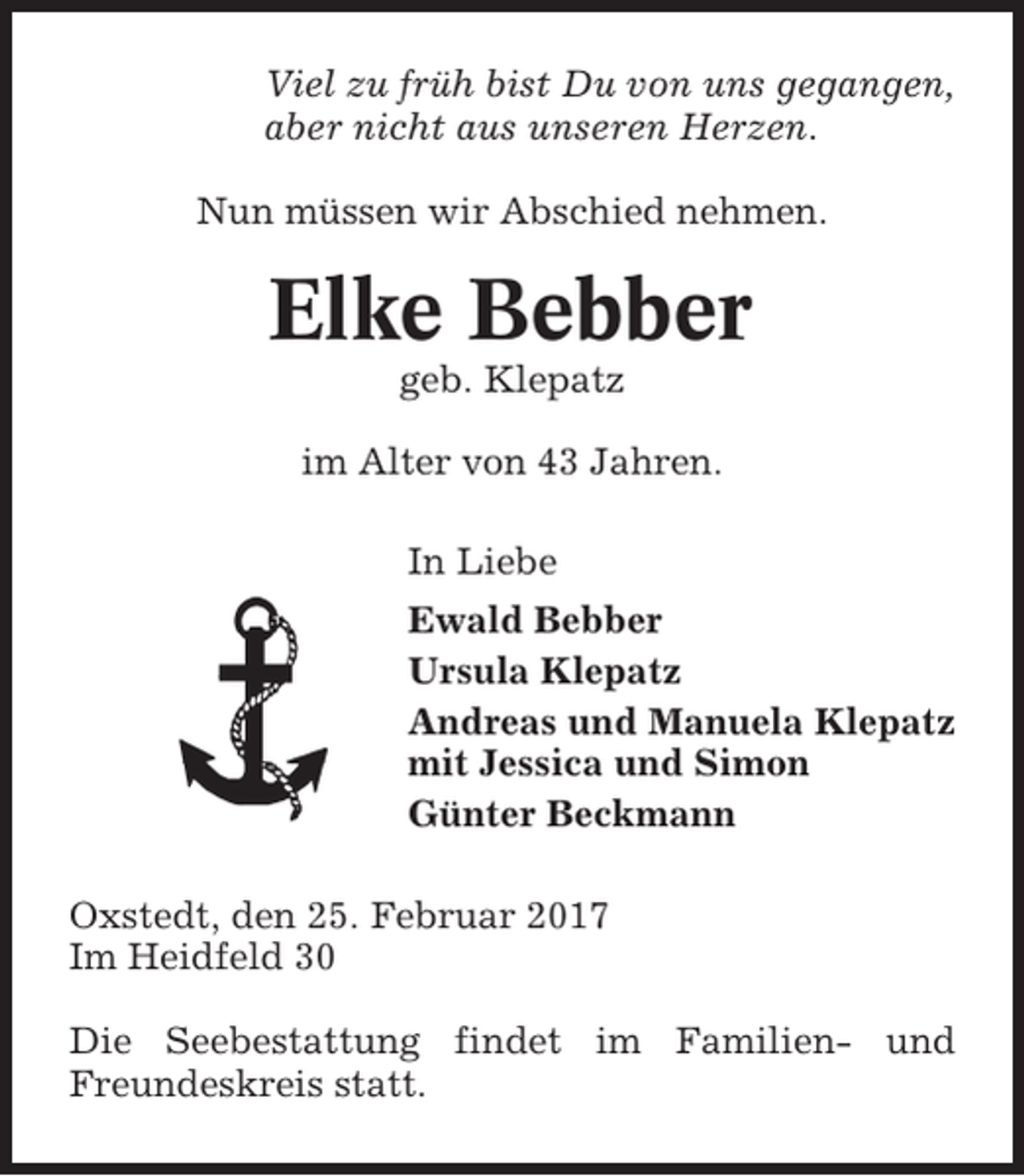 <p>Viel zu früh bist Du von uns gegangen,<br />aber nicht aus unseren Herzen.<br />Nun müssen wir Abschied nehmen.</p><p>Elke Bebber<br />geb. Klepatz<br />im Alter von 43 Jahren.<br />In Liebe<br />Ewald Bebber<br />Ursula Klepatz<br />Andreas und Manuela Klepatz<br />mit Jessica und Simon<br />Günter Beckmann<br />Oxstedt, den 25. Februar 2017<br />Im Heidfeld 30<br />Die Seebestattung findet im Familien- und<br />Freundeskreis statt.</p>