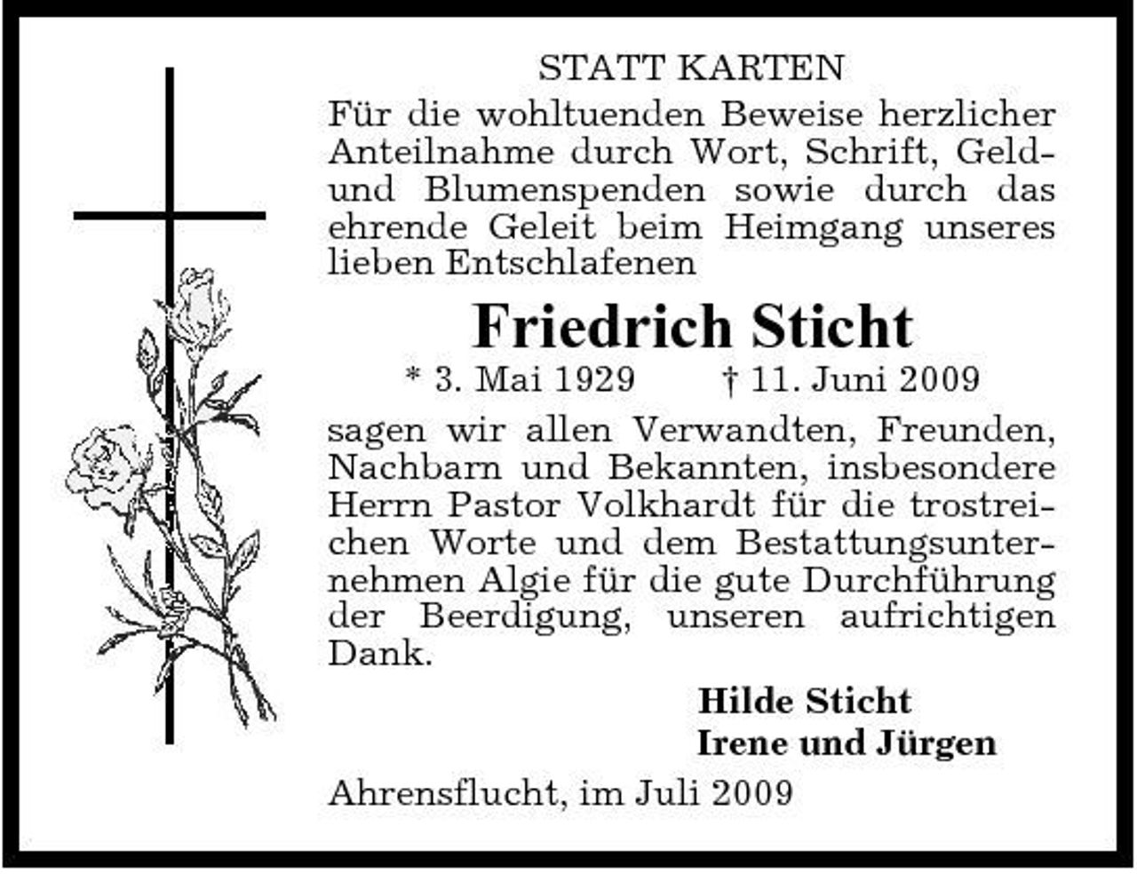 <p>STATT KARTEN Für die wohltuenden Beweise herzlicher Anteilnahme durch Wort, Schrift, Geldund Blumenspenden sowie durch das ehrende Geleit beim Heimgang unseres lieben Entschlafenen</p><p>Friedrich Sticht<br />* 3. Mai 1929 † 11. Juni 2009 sagen wir allen Verwandten, Freunden, Nachbarn und Bekannten, insbesondere Herrn Pastor Volkhardt für die trostreichen Worte und dem Bestattungsunternehmen Algie für die gute Durchführung der Beerdigung, unseren aufrichtigen Dank. Hilde Sticht Irene und Jürgen Ahrensflucht, im Juli 2009</p>